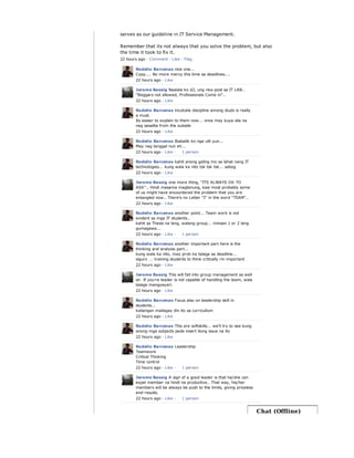 serves as our guideline in IT Service Management.
Remember that its not always that you solve the problem, but also
the time it took to fix it.
22 hours ago · Comment · Like · Flag
Rodelio Barcenas nice one...
Copy.... No more mercy this time sa deadlines....
22 hours ago · Like
Jerome Bassig Naalala ko d2, ung nka-post sa IT LAB..
"Beggars not allowed, Professionals Come in"..
22 hours ago · Like
Rodelio Barcenas inculcate discipline among studs is really
a must.
Its easier to explain to them now... once may kuya sila na
nag sasalita from the outside
22 hours ago · Like
Rodelio Barcenas Ibabalik ko nga ulit yun...
May nag tanggal nun eh...
22 hours ago · Like ·
Rodelio Barcenas kahit anong galing mo sa lahat nang IT
technologies... kung wala ka nito tsk tsk tsk... sabog
22 hours ago · Like
Jerome Bassig one more thing, "ITS ALWAYS OK TO
ASK".. Hindi masama magtanung, kasi most probably some
of us might have encountered the problem that you are
entangled now.. There's no Letter "I" in the word "TEAM"..
22 hours ago · Like
Rodelio Barcenas another point... Team work is not
evident sa mga IT students..
kahit sa Thesis na lang, walang group... minsan 1 or 2 lang
gumagawa...
22 hours ago · Like ·
Rodelio Barcenas another important part here is the
thinking and analysis part...
kung wala ka nito, may prob ka talaga sa deadline...
siguro ... training students to think critically rin important
22 hours ago · Like
Jerome Bassig This will fall into group management as well
sir. If you're leader is not capable of handling the team, wala
talaga mangyayari.
22 hours ago · Like
Rodelio Barcenas Focus also on leadership skill in
students...
kailangan mailagay din ito sa curricullum
22 hours ago · Like
Rodelio Barcenas This are softskills... we'll try to see kung
anong mga subjects pede insert itong issue na ito
22 hours ago · Like
Rodelio Barcenas Leadership
Teamwork
Critical Thinking
Time control
22 hours ago · Like ·
Jerome Bassig A sign of a good leader is that he/she can
expel member na hindi na productive.. That way, his/her
members will be always be push to the limits, giving priceless
end-results.
22 hours ago · Like ·
1 person
1 person
1 person
1 person
Chat (Offline)
 