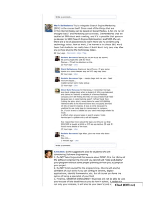 Write a comment...
Write a comment...
Mark Ballesteros Try to integrate Search Engine Marketing
(SEM) to the course itself. Since most of the things that are
in the internet today can be based on Social Medias. I, for one never
thought that IT and Marketing can co-exists. I remembered that we
tackled at IRM about web crawling, and if it is possible that you can
go deeper to SEO (Search Engine Optimization) and SEM. If ever,
there are a lot of possibilities to learn more lalo na dynamic ang
technology today. Now at work, I've learned a lot about SEO and I
hope that students can really learn it kahit konti lang para may idea
sila on how diverse the technology today.
22 hours ago · Comment · Like · Flag
Rodelio Barcenas Narinig ko na din ito sa iba alumni.
I'll communicate this with Sir Alvin
Mamya... I'll call his attention on this
22 hours ago · Like
Mark Ballesteros thanks sir barci!if ever, i'll give some
inputs on a more deeper way sa SEO pag may time!
22 hours ago · Like
Rodelio Barcenas Sige... medyo bago tech na yan... feed
mo kami inputs...
madali naman kami maka pickup
22 hours ago · Like
Allan Butz Malunes Sir Barcenas, I remember his topic
way back college days when a student of AMA was televised
and claims he 'hacked' a website of a famous fastfood
company (I'm still finding the link) he was arrested but freed
because laws in cyberhacking wasn't 'refined' back then.
Cutting the story short, news claims he uses SEO/SEM to
redirect traffic to his favored brand thus occupying the first
10 links in search engines. It was a crime because it's
unethical to use meta tags to misrepresent a company
Ex. If your brand is Jolibee but you used meta tags related to
mcdo
in effect when anyone types in search engine 'mcdo
hamburgers' a jolibbe entry will still appear.
I've researched more about the topic and I found out that
SEO/SEM is taught at AMA or STI ata as elective. I'll post if I
found more details of the topic.
15 hours ago · Like
Rodelio Barcenas Sige Allan, give me more info about
this...
Nice info....
7 minutes ago · Like
Alvin Boki Some suggestions also for students who are
considering Software Engineering
1. Do NOT take forgranted the lessons about SDLC. It is the lifeline of
the software engineering line and you cannot just "code and deploy"
your program without some proper planning on how you accomplish
your project.
2. Do NOT limit yourself to the programming. Clients will also be
confident of your skills if you can configure servers, deploy
applications, identify frameworks, etc. But of course you have the
option of being a specialist of your field
3. Final tip. OBSERVE DEADLINES!!! Business will not be able to take
your excuse of late deadlines as you do now in school, 1 mistake is
not only your mistake, it will also be your team's (and possible yourChat (Offline)
 