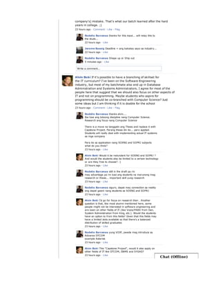 Write a comment...
company's) mistake. That's what our batch learned after the hard
years in college. ;)
23 hours ago · Comment · Like · Flag
Rodelio Barcenas thanks for this input... will relay this to
the studs...
22 hours ago · Like
Jerome Bassig Deadline = ang kakatay sayo sa industry...
22 hours ago · Like
Rodelio Barcenas Shape up or Ship out
5 minutes ago · Like
Alvin Boki If it's possible to have a branching of skillset for
the IT curriculum? I've been on the Software Engineering
industry, but most of my batchmate also end up in Database
Administration and Systems Administrators. I agree for most of the
people here that suggest that we should also focus on other aspects of
IT and not on programming. Maybe students who aspire for
programming should be co-branched with Computer Science? Just
some ideas but I am thinking if it is doable for the school
23 hours ago · Comment · Like · Flag
Rodelio Barcenas thanks alvin....
Iba kasi ang totoong discipline nang Computer Science.
Research ang focus nang Computer Science
There is a move na tanggalin ang Thesis and replace it with
Capstone Project. Parang thesis din ito... pero applied.
Students will really deal with implementing actual IT systems
sa mga company
Para ito sa application nang SOENG and SOPRJ subjects
what do you think?
23 hours ago · Like
Alvin Boki Would it be redundant for SOENG and SOPRJ ?
And would the students also be limited to a certain technology
or are they free to choose? :)
23 hours ago · Like
Rodelio Barcenas still in the draft pa rin
may advantage pa rin kasi ang students na marunong mag
research or thesis... important skill yung research
23 hours ago · Like
Rodelio Barcenas siguro, dapat may connection sa reality
ang dapat gawin nang students sa SOENG and SOPRJ
23 hours ago · Like
Alvin Boki I'd go for focus on reaserch then . Another
question is that, like most alumni mentioned here, some
people might not be interested in software engineering and
are keen on other fields of IT (like Voice/PABX from Dan,
System Administration from King, etc.). Would the students
have an option to from this fields? Given that this fields may
have a limited slots available so that there's a balanced
distribution of skilled graduates
23 hours ago · Like
Rodelio Barcenas yung VOIP, pwede mag introduce sa
Advance DTCOM
example Asterisk
23 hours ago · Like
Alvin Boki This "Capstone Project", would it also apply on
other fields of IT like DTCOM, DBMS and SYSAD?
23 hours ago · Like
Chat (Offline)
 