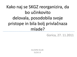Kako naj se SKGZ reorganizira, da
          bo učinkovito
   delovala, posodobila svoje
 pristope in bila bolj privlačnaza
             mlade?
                           Gorica, 27. 11.2011



             ALUMNI KLUB
                SLOV.I.K
                                            1
 