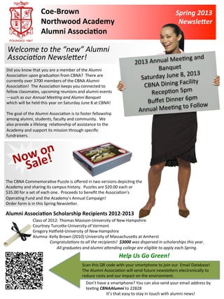 Coe-­‐Brown	
                                                                                                    Spring	
  2013	
  
                               Northwood	
  Academy	
                                                                                            Newsle1er	
  
                               Alumni	
  Associa9on	
  

        Welcome	
  to	
  the	
  “new”	
  Alumni	
  
        Associa3on	
  Newsle5er!	
                                                                                                ee-ng	
  and	
  
                                                                                                              2013	
  Annual	
  M
 Did	
  you	
  know	
  that	
  you	
  are	
  a	
  member	
  of	
  the	
  Alumni	
                                           Banquet	
  
                                                                                                                                        ,	
  2013	
  
 Associa-on	
  upon	
  gradua-on	
  from	
  CBNA?	
  	
  There	
  are	
  
                                                                                                                Saturday	
  June	
  8
 currently	
  over	
  3700	
  members	
  of	
  the	
  CBNA	
  Alumni	
                                                                    cility	
  
 Associa-on!	
  	
  The	
  Associa-on	
  keeps	
  you	
  connected	
  to	
  	
                                   CBNA	
  Dining	
  Fa
                                                                                                                                               	
  
 fellow	
  classmates,	
  upcoming	
  reunions	
  and	
  alumni	
  events                                              Recep-on	
  5pm
                                                                                                                                              pm	
  
                                                                                                                  Buﬀet	
  Dinner	
  6
 —such	
  as	
  our	
  Annual	
  Mee3ng	
  and	
  Alumni	
  Banquet	
  
 which	
  will	
  be	
  held	
  this	
  year	
  on	
  Saturday	
  June	
  8	
  at	
  CBNA!	
  
                                                                                                                                              Follow	
  
 	
  
                                                                                                               Ann    ual	
  Mee-ng	
  to	
  
 The	
  goal	
  of	
  the	
  Alumni	
  Associa-on	
  is	
  to	
  foster	
  fellowship	
  
 among	
  alumni,	
  students,	
  faculty	
  and	
  community.	
  	
  We	
  
 also	
  provide	
  a	
  lifelong	
  	
  rela-onship	
  of	
  assistance	
  to	
  the	
  
 Academy	
  and	
  support	
  its	
  mission	
  through	
  speciﬁc	
  
 fundraisers.	
  



              	
  on	
  	
  
 	
  


            w
          NoSale!
	
  
The	
  CBNA	
  Commemora-ve	
  Puzzle	
  is	
  oﬀered	
  in	
  two	
  versions	
  depic-ng	
  the	
  
Academy	
  and	
  sharing	
  its	
  campus	
  history.	
  	
  Puzzles	
  are	
  $20.00	
  each	
  or	
  
$35.00	
  for	
  a	
  set	
  of	
  each	
  one.	
  	
  Proceeds	
  to	
  beneﬁt	
  the	
  Associa-on’s	
  
Opera-ng	
  Fund	
  and	
  the	
  Academy’s	
  Annual	
  Campaign!	
  
Order	
  form	
  is	
  in	
  this	
  Spring	
  NewslePer.	
  

Alumni	
  Associa9on	
  Scholarship	
  Recipients	
  2012-­‐2013	
  
                        Class	
  of	
  2012:	
  Thomas	
  Masison-­‐University	
  of	
  New	
  Hampshire	
  
                        Courtney	
  TurcoPe-­‐University	
  of	
  Vermont	
  
                        Gregory	
  Hagield-­‐University	
  of	
  New	
  Hampshire	
  
                        Alumna:	
  Kelly	
  Brown	
  (2010)	
  University	
  of	
  MassachusePs	
  at	
  Amherst	
  
                                        Congratula3ons	
  to	
  all	
  the	
  recipients!	
  	
  $3000	
  was	
  dispersed	
  in	
  scholarships	
  this	
  year.	
  
                                           All	
  graduates	
  and	
  alumni	
  a5ending	
  college	
  are	
  eligible	
  to	
  apply	
  each	
  Spring.	
  	
  	
  
                                                                                                 Help	
  Us	
  Go	
  Green!	
  	
  
                                                                   Scan	
  this	
  QR	
  code	
  with	
  your	
  smartphone	
  to	
  join	
  our	
  	
  Email	
  Database!	
  
                                                                   The	
  Alumni	
  Associa-on	
  will	
  send	
  future	
  newslePers	
  electronically	
  to	
  
                                                                   reduce	
  costs	
  and	
  our	
  impact	
  on	
  the	
  environment.	
  
                                                                      Don’t	
  have	
  a	
  smartphone?	
  You	
  can	
  also	
  send	
  your	
  email	
  address	
  by	
  
                                                                      tex-ng	
  CBNAAlumni	
  to	
  22828	
  	
  
                                                                                    It’s	
  that	
  easy	
  to	
  stay	
  in	
  touch	
  with	
  alumni	
  news!	
  	
  
 