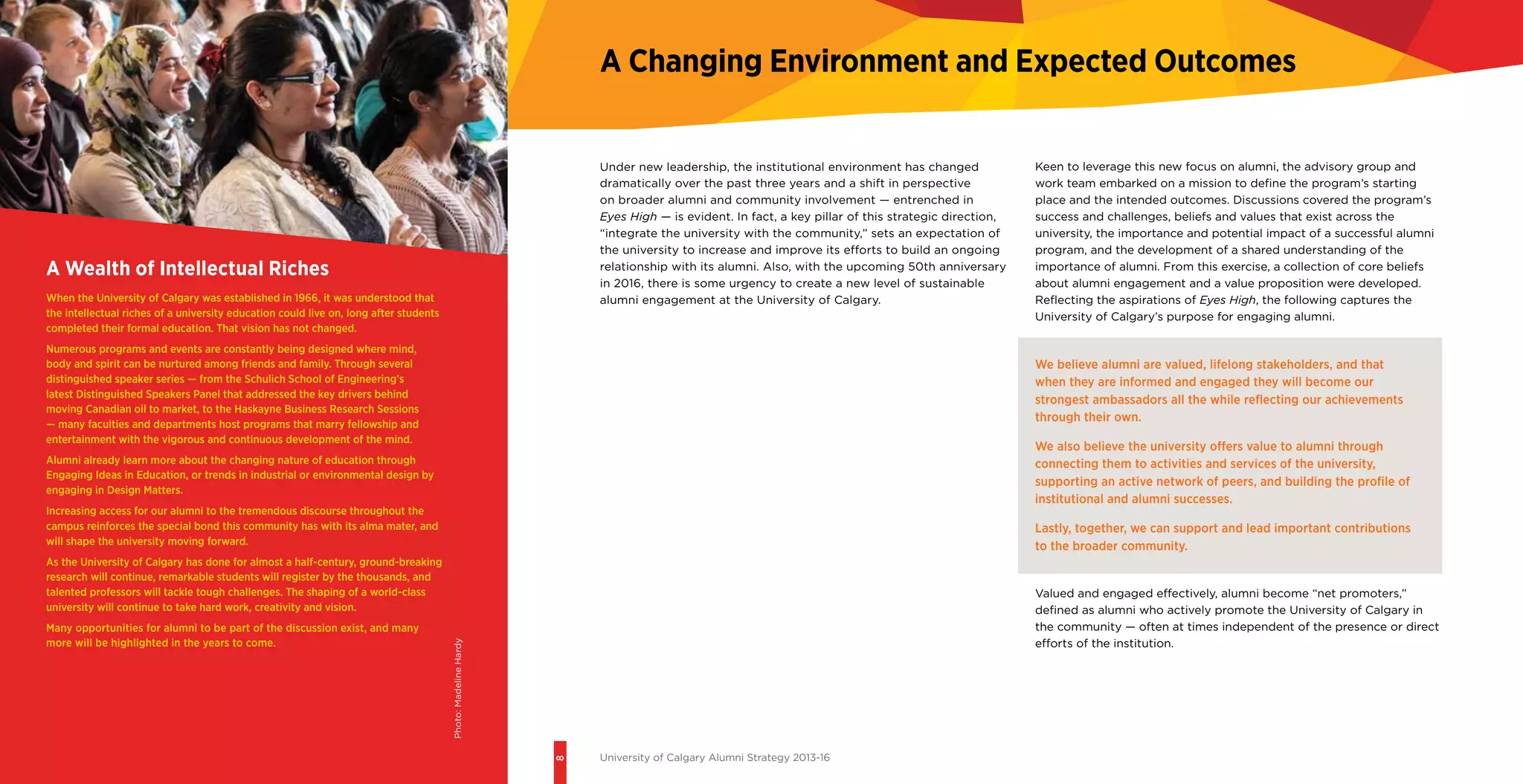 8
University of Calgary Alumni Strategy 2013-16
A Wealth of Intellectual Riches
When the University of Calgary was established in 1966, it was understood that
the intellectual riches of a university education could live on, long after students
completed their formal education. That vision has not changed.
Numerous programs and events are constantly being designed where mind,
body and spirit can be nurtured among friends and family. Through several
distinguished speaker series — from the Schulich School of Engineering’s
latest Distinguished Speakers Panel that addressed the key drivers behind
moving Canadian oil to market, to the Haskayne Business Research Sessions
— many faculties and departments host programs that marry fellowship and
entertainment with the vigorous and continuous development of the mind.
Alumni already learn more about the changing nature of education through
Engaging Ideas in Education, or trends in industrial or environmental design by
engaging in Design Matters.
Increasing access for our alumni to the tremendous discourse throughout the
campus reinforces the special bond this community has with its alma mater, and
will shape the university moving forward.
As the University of Calgary has done for almost a half-century, ground-breaking
research will continue, remarkable students will register by the thousands, and
talented professors will tackle tough challenges. The shaping of a world-class
university will continue to take hard work, creativity and vision.
Many opportunities for alumni to be part of the discussion exist, and many
more will be highlighted in the years to come.
A Changing Environment and Expected Outcomes
Under new leadership, the institutional environment has changed
dramatically over the past three years and a shift in perspective
on broader alumni and community involvement — entrenched in
Eyes High — is evident. In fact, a key pillar of this strategic direction,
“integrate the university with the community,” sets an expectation of
the university to increase and improve its efforts to build an ongoing
relationship with its alumni. Also, with the upcoming 50th anniversary
in 2016, there is some urgency to create a new level of sustainable
alumni engagement at the University of Calgary.
Keen to leverage this new focus on alumni, the advisory group and
work team embarked on a mission to define the program’s starting
place and the intended outcomes. Discussions covered the program’s
success and challenges, beliefs and values that exist across the
university, the importance and potential impact of a successful alumni
program, and the development of a shared understanding of the
importance of alumni. From this exercise, a collection of core beliefs
about alumni engagement and a value proposition were developed.
Reflecting the aspirations of Eyes High, the following captures the
University of Calgary’s purpose for engaging alumni.
We believe alumni are valued, lifelong stakeholders, and that
when they are informed and engaged they will become our
strongest ambassadors all the while reflecting our achievements
through their own.
We also believe the university offers value to alumni through
connecting them to activities and services of the university,
supporting an active network of peers, and building the profile of
institutional and alumni successes.
Lastly, together, we can support and lead important contributions
to the broader community.
Valued and engaged effectively, alumni become “net promoters,”
defined as alumni who actively promote the University of Calgary in
the community — often at times independent of the presence or direct
efforts of the institution.
Photo:MadelineHardy
 