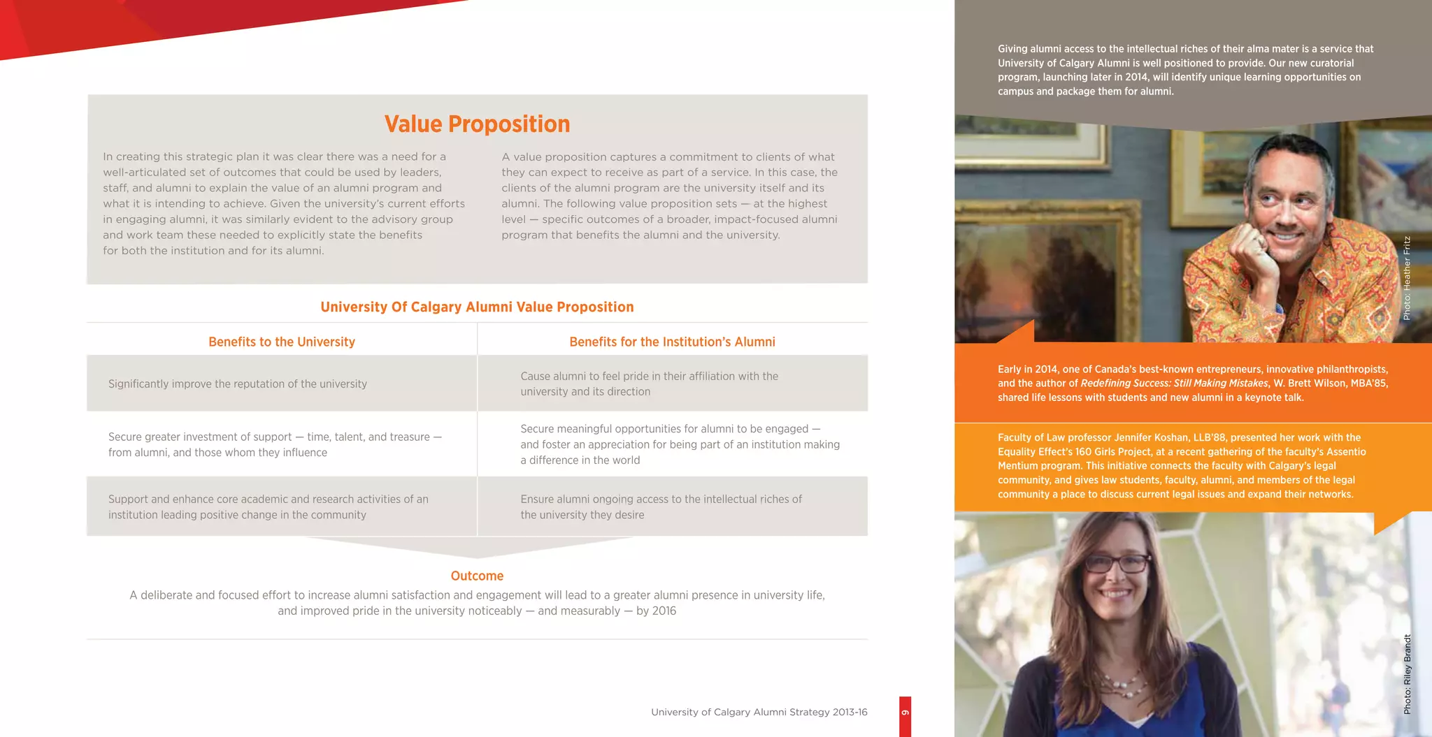 University of Calgary Alumni Strategy 2013-16
9
University Of Calgary Alumni Value Proposition
Benefits to the University Benefits for the Institution’s Alumni
Significantly improve the reputation of the university
Cause alumni to feel pride in their affiliation with the
university and its direction
Secure greater investment of support — time, talent, and treasure —
from alumni, and those whom they influence
Secure meaningful opportunities for alumni to be engaged —
and foster an appreciation for being part of an institution making
a difference in the world
Support and enhance core academic and research activities of an
institution leading positive change in the community
Ensure alumni ongoing access to the intellectual riches of
the university they desire
Outcome
A deliberate and focused effort to increase alumni satisfaction and engagement will lead to a greater alumni presence in university life,
and improved pride in the university noticeably — and measurably — by 2016
Value Proposition
Early in 2014, one of Canada’s best-known entrepreneurs, innovative philanthropists,
and the author of Redefining Success: Still Making Mistakes, W. Brett Wilson, MBA’85,
shared life lessons with students and new alumni in a keynote talk.
Giving alumni access to the intellectual riches of their alma mater is a service that
University of Calgary Alumni is well positioned to provide. Our new curatorial
program, launching later in 2014, will identify unique learning opportunities on
campus and package them for alumni.
A value proposition captures a commitment to clients of what
they can expect to receive as part of a service. In this case, the
clients of the alumni program are the university itself and its
alumni. The following value proposition sets — at the highest
level — specific outcomes of a broader, impact-focused alumni
program that benefits the alumni and the university.
In creating this strategic plan it was clear there was a need for a
well-articulated set of outcomes that could be used by leaders,
staff, and alumni to explain the value of an alumni program and
what it is intending to achieve. Given the university’s current efforts
in engaging alumni, it was similarly evident to the advisory group
and work team these needed to explicitly state the benefits
for both the institution and for its alumni.
Photo:HeatherFritzPhoto:RileyBrandt
Faculty of Law professor Jennifer Koshan, LLB’88, presented her work with the
Equality Effect’s 160 Girls Project, at a recent gathering of the faculty’s Assentio
Mentium program. This initiative connects the faculty with Calgary’s legal
community, and gives law students, faculty, alumni, and members of the legal
community a place to discuss current legal issues and expand their networks.
 