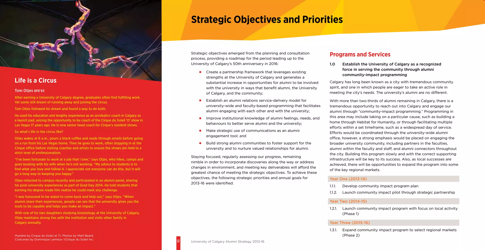 10
University of Calgary Alumni Strategy 2013-16
Strategic Objectives and Priorities
Strategic objectives emerged from the planning and consultation
process, providing a roadmap for the period leading up to the
University of Calgary’s 50th anniversary in 2016:
•	 Create a partnership framework that leverages existing
strengths at the University of Calgary and generates a
substantial increase in opportunities for alumni to be involved
with the university in ways that benefit alumni, the University
of Calgary, and the community;
•	 Establish an alumni relations service-delivery model for
university-wide and faculty-based programming that facilitates
alumni engaging with each other and with the university;
•	 Improve institutional knowledge of alumni feelings, needs, and
behaviours to better serve alumni and the university;
•	 Make strategic use of communications as an alumni
engagement tool; and
•	 Build strong alumni communities to foster support for the
university and to nurture valued relationships for alumni.
Staying focused, regularly assessing our progress, remaining
nimble in order to incorporate discoveries along the way or address
changes in environment, and meeting key deliverables will afford the
greatest chance of meeting the strategic objectives. To achieve these
objectives, the following strategic priorities and annual goals for
2013-16 were identified.
Programs and Services
1.0 	 Establish the University of Calgary as a recognized
force in serving the community through alumni
community-impact programming
Calgary has long been known as a city with tremendous community
spirit, and one in which people are eager to take an active role in
meeting the city’s needs. The university’s alumni are no different.
With more than two-thirds of alumni remaining in Calgary, there is a
tremendous opportunity to reach out into Calgary and engage our
alumni through “community-impact programming.” Programming in
this area may include taking on a particular cause, such as building a
home through Habitat for Humanity, or through facilitating multiple
efforts within a set timeframe, such as a widespread day of service.
Efforts would be coordinated through the university-wide alumni
office, however, a strong emphasis would be placed on engaging the
broader university community, including partners in the faculties,
alumni within the faculty and staff, and alumni connectors throughout
the city. Building this program slowly and with the correct supporting
infrastructure will be key to its success. Also, as local successes are
achieved, there will be opportunities to expand the program into some
of the key regional markets.
Year One (2013-14)
1.1.1.	 Develop community impact program plan
1.1.2.	 Launch community impact pilot through strategic partnership
Year Two (2014-15)
1.2.1.	 Launch community impact program with focus on local activity
(Phase 1)
Year Three (2015-16)
1.3.1.	 Expand community impact program to select regional markets
(Phase 2)
Life is a Circus
Tom Otjes BPE’83
After earning a University of Calgary degree, graduates often find fulfilling work.
Yet some still dream of running away and joining the circus.
Tom Otjes followed his dream and found a way to do both.
He used his education and lengthy experience as an acrobatics coach in Calgary as
a launch pad, seizing the opportunity to be coach of the Cirque du Soleil ‘O’ show in
Las Vegas 17 years ago. He is now senior head coach for Cirque’s resident shows.
So what’s life in the circus like?
Otjes wakes at 6 a.m., pours a black coffee and reads through emails before going
on a run from his Las Vegas home. Then he goes to work, often stopping in at the
Cirque office before visiting coaches and artists to ensure the shows are held to a
strict level of professionalism.
“I’ve been fortunate to work at a job that I love,” says Otjes, who hikes, camps and
goes boating with his wife when he’s not working. “My advice to students is to
find what you love and follow it. I appreciate not everyone can do this, but it will
go a long way to keeping you happy.”
Otjes returned to campus recently and participated in an alumni panel, sharing
his post-university experiences as part of Grad Day 2014. He told students that
earning his degree made him realize he could meet any challenge.
“I was honoured to be asked to come back and help out,” says Otjes. “When
alumni share their experiences, people can see that the university gives you the
tools to be capable and helps you make an impact.”
With one of his two daughters studying kinesiology at the University of Calgary,
Otjes maintains strong ties with the institution and visits other family in
Calgary annually.
Mystère by Cirque du Soleil at TI. Photos by Matt Beard.
Costumes by Dominique Lemieux ©Cirque du Soleil Inc.
 