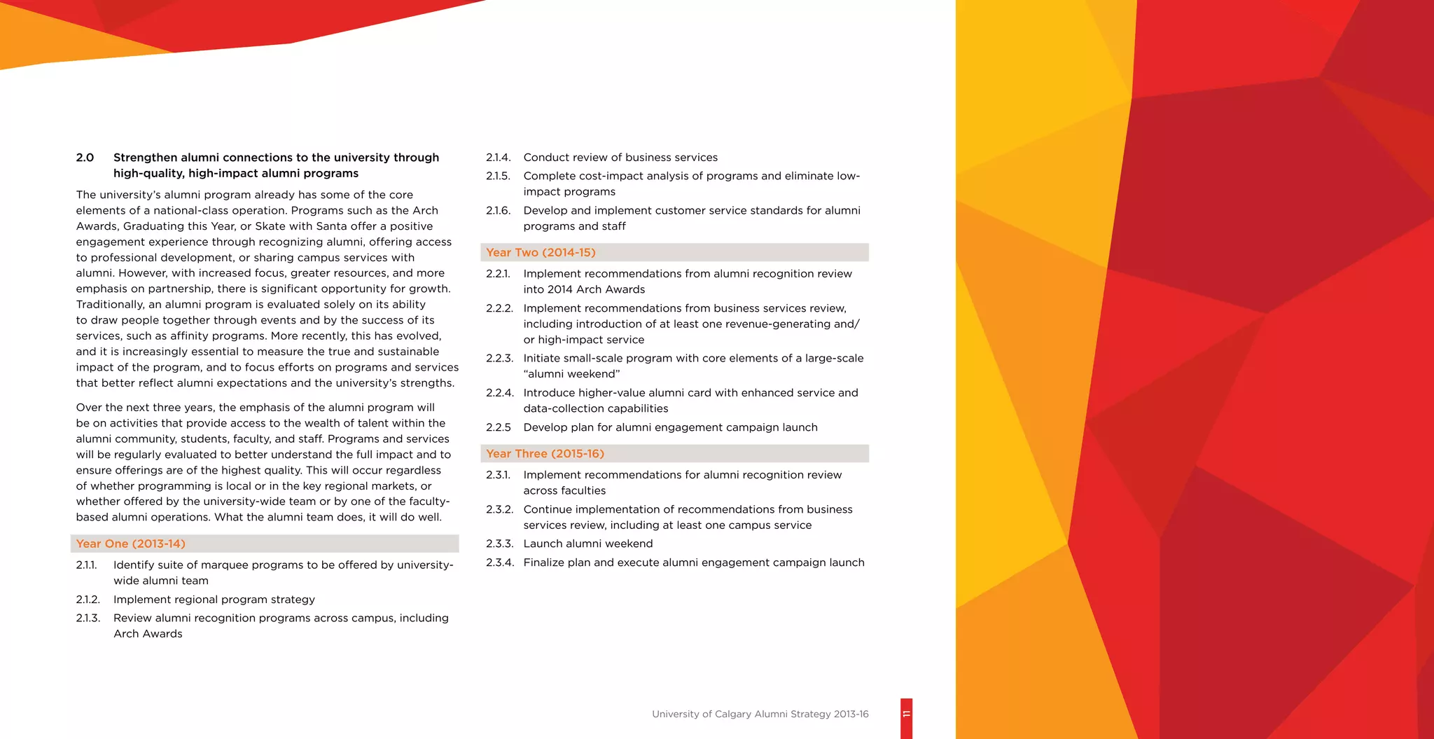 University of Calgary Alumni Strategy 2013-16
11
2.0 	 Strengthen alumni connections to the university through
high-quality, high-impact alumni programs
The university’s alumni program already has some of the core
elements of a national-class operation. Programs such as the Arch
Awards, Graduating this Year, or Skate with Santa offer a positive
engagement experience through recognizing alumni, offering access
to professional development, or sharing campus services with
alumni. However, with increased focus, greater resources, and more
emphasis on partnership, there is significant opportunity for growth.
Traditionally, an alumni program is evaluated solely on its ability
to draw people together through events and by the success of its
services, such as affinity programs. More recently, this has evolved,
and it is increasingly essential to measure the true and sustainable
impact of the program, and to focus efforts on programs and services
that better reflect alumni expectations and the university’s strengths.
Over the next three years, the emphasis of the alumni program will
be on activities that provide access to the wealth of talent within the
alumni community, students, faculty, and staff. Programs and services
will be regularly evaluated to better understand the full impact and to
ensure offerings are of the highest quality. This will occur regardless
of whether programming is local or in the key regional markets, or
whether offered by the university-wide team or by one of the faculty-
based alumni operations. What the alumni team does, it will do well.
Year One (2013-14)
2.1.1.	 Identify suite of marquee programs to be offered by university-
wide alumni team
2.1.2.	 Implement regional program strategy
2.1.3.	 Review alumni recognition programs across campus, including
Arch Awards
2.1.4.	 Conduct review of business services
2.1.5.	 Complete cost-impact analysis of programs and eliminate low-
impact programs
2.1.6.	 Develop and implement customer service standards for alumni
programs and staff
Year Two (2014-15)
2.2.1.	 Implement recommendations from alumni recognition review
into 2014 Arch Awards
2.2.2.	 Implement recommendations from business services review,
including introduction of at least one revenue-generating and/
or high-impact service
2.2.3.	 Initiate small-scale program with core elements of a large-scale
“alumni weekend”
2.2.4.	 Introduce higher-value alumni card with enhanced service and
data-collection capabilities
2.2.5	 Develop plan for alumni engagement campaign launch
Year Three (2015-16)
2.3.1.	 Implement recommendations for alumni recognition review
across faculties
2.3.2.	 Continue implementation of recommendations from business
services review, including at least one campus service
2.3.3.	 Launch alumni weekend
2.3.4.	 Finalize plan and execute alumni engagement campaign launch
 