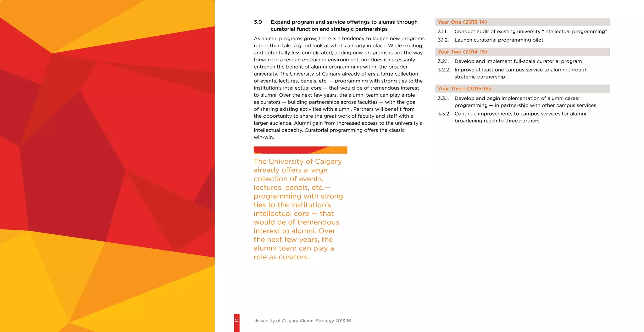 12
University of Calgary Alumni Strategy 2013-16
Year One (2013-14)
3.1.1.	 Conduct audit of existing university “intellectual programming”
3.1.2.	 Launch curatorial programming pilot
Year Two (2014-15)
3.2.1.	 Develop and implement full-scale curatorial program
3.2.2.	 Improve at least one campus service to alumni through
strategic partnership
Year Three (2015-16)
3.3.1.	 Develop and begin implementation of alumni career
programming — in partnership with other campus services
3.3.2.	 Continue improvements to campus services for alumni
broadening reach to three partners
3.0	 Expand program and service offerings to alumni through
curatorial function and strategic partnerships
As alumni programs grow, there is a tendency to launch new programs
rather than take a good look at what’s already in place. While exciting,
and potentially less complicated, adding new programs is not the way
forward in a resource-strained environment, nor does it necessarily
entrench the benefit of alumni programming within the broader
university. The University of Calgary already offers a large collection
of events, lectures, panels, etc. — programming with strong ties to the
institution’s intellectual core — that would be of tremendous interest
to alumni. Over the next few years, the alumni team can play a role
as curators — building partnerships across faculties — with the goal
of sharing existing activities with alumni. Partners will benefit from
the opportunity to share the great work of faculty and staff with a
larger audience. Alumni gain from increased access to the university’s
intellectual capacity. Curatorial programming offers the classic
win-win.
The University of Calgary
already offers a large
collection of events,
lectures, panels, etc.—
programming with strong
ties to the institution’s
intellectual core — that
would be of tremendous
interest to alumni. Over
the next few years, the
alumni team can play a
role as curators.
 