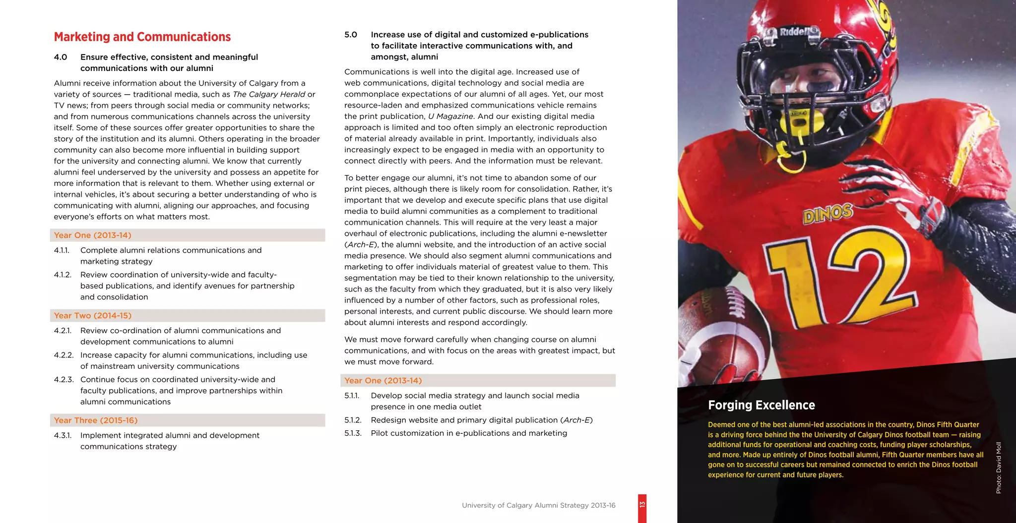 University of Calgary Alumni Strategy 2013-16
13
Forging Excellence
Deemed one of the best alumni-led associations in the country, Dinos Fifth Quarter
is a driving force behind the the University of Calgary Dinos football team — raising
additional funds for operational and coaching costs, funding player scholarships,
and more. Made up entirely of Dinos football alumni, Fifth Quarter members have all
gone on to successful careers but remained connected to enrich the Dinos football
experience for current and future players.
Marketing and Communications
4.0	 Ensure effective, consistent and meaningful
communications with our alumni
Alumni receive information about the University of Calgary from a
variety of sources — traditional media, such as The Calgary Herald or
TV news; from peers through social media or community networks;
and from numerous communications channels across the university
itself. Some of these sources offer greater opportunities to share the
story of the institution and its alumni. Others operating in the broader
community can also become more influential in building support
for the university and connecting alumni. We know that currently
alumni feel underserved by the university and possess an appetite for
more information that is relevant to them. Whether using external or
internal vehicles, it’s about securing a better understanding of who is
communicating with alumni, aligning our approaches, and focusing
everyone’s efforts on what matters most.
Year One (2013-14)
4.1.1.	 Complete alumni relations communications and
marketing strategy
4.1.2.	 Review coordination of university-wide and faculty-
based publications, and identify avenues for partnership
and consolidation
Year Two (2014-15)
4.2.1.	 Review co-ordination of alumni communications and
development communications to alumni
4.2.2.	 Increase capacity for alumni communications, including use
of mainstream university communications
4.2.3.	 Continue focus on coordinated university-wide and
faculty publications, and improve partnerships within
alumni communications
Year Three (2015-16)
4.3.1.	 Implement integrated alumni and development
communications strategy
5.0	 Increase use of digital and customized e-publications
to facilitate interactive communications with, and
amongst, alumni
Communications is well into the digital age. Increased use of
web communications, digital technology and social media are
commonplace expectations of our alumni of all ages. Yet, our most
resource-laden and emphasized communications vehicle remains
the print publication, U Magazine. And our existing digital media
approach is limited and too often simply an electronic reproduction
of material already available in print. Importantly, individuals also
increasingly expect to be engaged in media with an opportunity to
connect directly with peers. And the information must be relevant.
To better engage our alumni, it’s not time to abandon some of our
print pieces, although there is likely room for consolidation. Rather, it’s
important that we develop and execute specific plans that use digital
media to build alumni communities as a complement to traditional
communication channels. This will require at the very least a major
overhaul of electronic publications, including the alumni e-newsletter
(Arch-E), the alumni website, and the introduction of an active social
media presence. We should also segment alumni communications and
marketing to offer individuals material of greatest value to them. This
segmentation may be tied to their known relationship to the university,
such as the faculty from which they graduated, but it is also very likely
influenced by a number of other factors, such as professional roles,
personal interests, and current public discourse. We should learn more
about alumni interests and respond accordingly.
We must move forward carefully when changing course on alumni
communications, and with focus on the areas with greatest impact, but
we must move forward.
Year One (2013-14)
5.1.1.	 Develop social media strategy and launch social media
presence in one media outlet
5.1.2.	 Redesign website and primary digital publication (Arch-E)
5.1.3.	 Pilot customization in e-publications and marketing
Photo:DavidMoll
 
