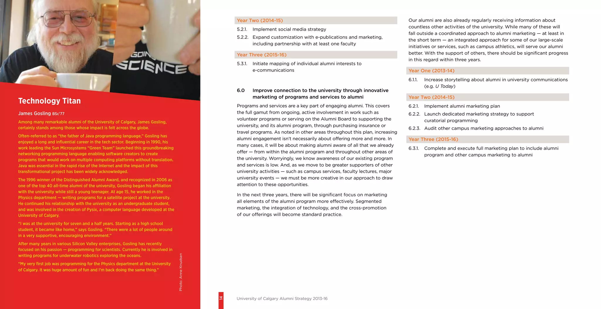 14
University of Calgary Alumni Strategy 2013-16
Year Two (2014-15)
5.2.1.	 Implement social media strategy
5.2.2.	 Expand customization with e-publications and marketing,
including partnership with at least one faculty
Year Three (2015-16)
5.3.1.	 Initiate mapping of individual alumni interests to
e-communications
6.0	 Improve connection to the university through innovative
marketing of programs and services to alumni
Programs and services are a key part of engaging alumni. This covers
the full gamut from ongoing, active involvement in work such as
volunteer programs or serving on the Alumni Board to supporting the
university, and its alumni program, through purchasing insurance or
travel programs. As noted in other areas throughout this plan, increasing
alumni engagement isn’t necessarily about offering more and more. In
many cases, it will be about making alumni aware of all that we already
offer — from within the alumni program and throughout other areas of
the university. Worryingly, we know awareness of our existing program
and services is low. And, as we move to be greater supporters of other
university activities — such as campus services, faculty lectures, major
university events — we must be more creative in our approach to draw
attention to these opportunities.
In the next three years, there will be significant focus on marketing
all elements of the alumni program more effectively. Segmented
marketing, the integration of technology, and the cross-promotion
of our offerings will become standard practice.
Technology Titan
James Gosling BSc’77
Among many remarkable alumni of the University of Calgary, James Gosling,
certainly stands among those whose impact is felt across the globe.
Often-referred to as “the father of Java programming language,” Gosling has
enjoyed a long and influential career in the tech sector. Beginning in 1990, his
work leading the Sun Microsystems “Green Team” launched this groundbreaking
networking programming language enabling software creators to create
programs that would work on multiple computing platforms without translation.
Java was essential in the rapid rise of the Internet and the impact of this
transformational project has been widely acknowledged.
The 1996 winner of the Distinguished Alumni Award, and recognized in 2006 as
one of the top 40 all-time alumni of the university, Gosling began his affiliation
with the university while still a young teenager. At age 15, he worked in the
Physics department — writing programs for a satellite project at the university.
He continued his relationship with the university as an undergraduate student,
and was involved in the creation of Pysix, a computer language developed at the
University of Calgary.
“I was at the university for seven and a half years. Starting as a high school
student, it became like home,” says Gosling. “There were a lot of people around
in a very supportive, encouraging environment.”
After many years in various Silicon Valley enterprises, Gosling has recently
focused on his passion — programming for scientists. Currently he is involved in
writing programs for underwater robotics exploring the oceans.
“My very first job was programming for the Physics department at the University
of Calgary. It was huge amount of fun and I’m back doing the same thing.”
Our alumni are also already regularly receiving information about
countless other activities of the university. While many of these will
fall outside a coordinated approach to alumni marketing — at least in
the short term — an integrated approach for some of our large-scale
initiatives or services, such as campus athletics, will serve our alumni
better. With the support of others, there should be significant progress
in this regard within three years.
Year One (2013-14)
6.1.1.	 Increase storytelling about alumni in university communications
(e.g. U Today)
Year Two (2014-15)
6.2.1.	 Implement alumni marketing plan
6.2.2.	 Launch dedicated marketing strategy to support
curatorial programming
6.2.3.	 Audit other campus marketing approaches to alumni
Year Three (2015-16)
6.3.1.	 Complete and execute full marketing plan to include alumni
program and other campus marketing to alumni
Photo:AnneKnudsen
 