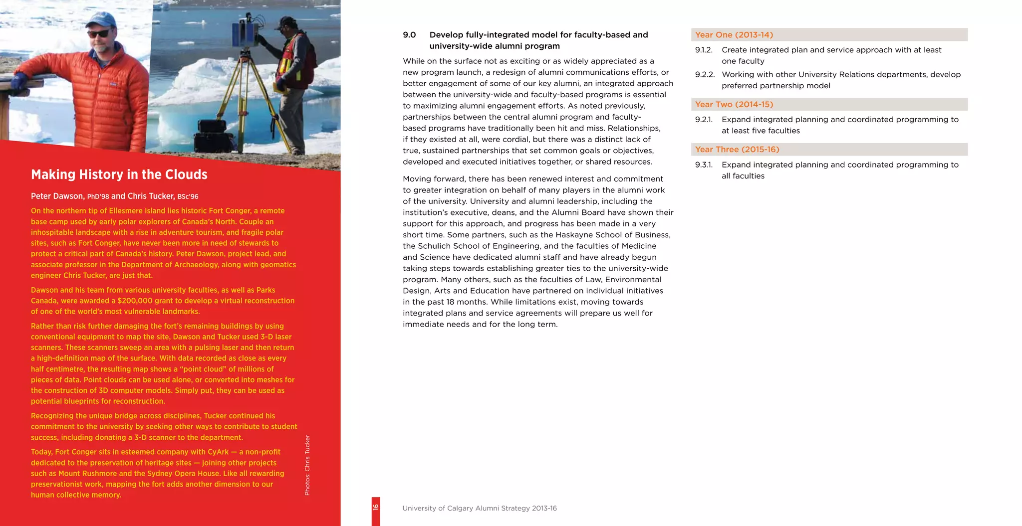 16
University of Calgary Alumni Strategy 2013-16
9.0	 Develop fully-integrated model for faculty-based and
university-wide alumni program
While on the surface not as exciting or as widely appreciated as a
new program launch, a redesign of alumni communications efforts, or
better engagement of some of our key alumni, an integrated approach
between the university-wide and faculty-based programs is essential
to maximizing alumni engagement efforts. As noted previously,
partnerships between the central alumni program and faculty-
based programs have traditionally been hit and miss. Relationships,
if they existed at all, were cordial, but there was a distinct lack of
true, sustained partnerships that set common goals or objectives,
developed and executed initiatives together, or shared resources.
Moving forward, there has been renewed interest and commitment
to greater integration on behalf of many players in the alumni work
of the university. University and alumni leadership, including the
institution’s executive, deans, and the Alumni Board have shown their
support for this approach, and progress has been made in a very
short time. Some partners, such as the Haskayne School of Business,
the Schulich School of Engineering, and the faculties of Medicine
and Science have dedicated alumni staff and have already begun
taking steps towards establishing greater ties to the university-wide
program. Many others, such as the faculties of Law, Environmental
Design, Arts and Education have partnered on individual initiatives
in the past 18 months. While limitations exist, moving towards
integrated plans and service agreements will prepare us well for
immediate needs and for the long term.
Making History in the Clouds
Peter Dawson, PhD’98 and Chris Tucker, BSc’96
On the northern tip of Ellesmere Island lies historic Fort Conger, a remote
base camp used by early polar explorers of Canada’s North. Couple an
inhospitable landscape with a rise in adventure tourism, and fragile polar
sites, such as Fort Conger, have never been more in need of stewards to
protect a critical part of Canada’s history. Peter Dawson, project lead, and
associate professor in the Department of Archaeology, along with geomatics
engineer Chris Tucker, are just that.
Dawson and his team from various university faculties, as well as Parks
Canada, were awarded a $200,000 grant to develop a virtual reconstruction
of one of the world’s most vulnerable landmarks.
Rather than risk further damaging the fort’s remaining buildings by using
conventional equipment to map the site, Dawson and Tucker used 3-D laser
scanners. These scanners sweep an area with a pulsing laser and then return
a high-definition map of the surface. With data recorded as close as every
half centimetre, the resulting map shows a “point cloud” of millions of
pieces of data. Point clouds can be used alone, or converted into meshes for
the construction of 3D computer models. Simply put, they can be used as
potential blueprints for reconstruction.
Recognizing the unique bridge across disciplines, Tucker continued his
commitment to the university by seeking other ways to contribute to student
success, including donating a 3-D scanner to the department.
Today, Fort Conger sits in esteemed company with CyArk — a non-profit
dedicated to the preservation of heritage sites — joining other projects
such as Mount Rushmore and the Sydney Opera House. Like all rewarding
preservationist work, mapping the fort adds another dimension to our
human collective memory.
Year One (2013-14)
9.1.2.	 Create integrated plan and service approach with at least
one faculty
9.2.2.	 Working with other University Relations departments, develop
preferred partnership model
Year Two (2014-15)
9.2.1.	 Expand integrated planning and coordinated programming to
at least five faculties
Year Three (2015-16)
9.3.1.	 Expand integrated planning and coordinated programming to
all faculties
Photos:ChrisTucker
 