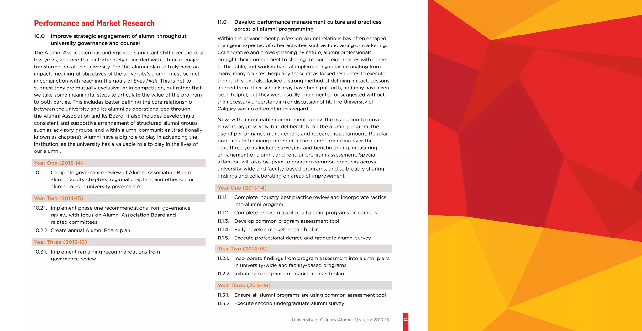 University of Calgary Alumni Strategy 2013-16
17
Performance and Market Research
10.0	 Improve strategic engagement of alumni throughout
university governance and counsel
The Alumni Association has undergone a significant shift over the past
few years, and one that unfortunately coincided with a time of major
transformation at the university. For this alumni plan to truly have an
impact, meaningful objectives of the university’s alumni must be met
in conjunction with reaching the goals of Eyes High. This is not to
suggest they are mutually exclusive, or in competition, but rather that
we take some meaningful steps to articulate the value of the program
to both parties. This includes better defining the core relationship
between the university and its alumni as operationalized through
the Alumni Association and its Board. It also includes developing a
consistent and supportive arrangement of structured alumni groups,
such as advisory groups, and within alumni communities (traditionally
known as chapters). Alumni have a big role to play in advancing the
institution, as the university has a valuable role to play in the lives of
our alumni.
Year One (2013-14)
10.1.1.	 Complete governance review of Alumni Association Board,
alumni faculty chapters, regional chapters, and other senior
alumni roles in university governance
Year Two (2014-15)
10.2.1.	 Implement phase one recommendations from governance
review, with focus on Alumni Association Board and
related committees
10.2.2.	 Create annual Alumni Board plan
Year Three (2015-16)
10.3.1.	 Implement remaining recommendations from
governance review
11.0	 Develop performance management culture and practices
across all alumni programming
Within the advancement profession, alumni relations has often escaped
the rigour expected of other activities such as fundraising or marketing.
Collaborative and crowd-pleasing by nature, alumni professionals
brought their commitment to sharing treasured experiences with others
to the table, and worked hard at implementing ideas emanating from
many, many sources. Regularly these ideas lacked resources to execute
thoroughly, and also lacked a strong method of defining impact. Lessons
learned from other schools may have been put forth, and may have even
been helpful, but they were usually implemented or suggested without
the necessary understanding or discussion of fit. The University of
Calgary was no different in this regard.
Now, with a noticeable commitment across the institution to move
forward aggressively, but deliberately, on the alumni program, the
use of performance management and research is paramount. Regular
practices to be incorporated into the alumni operation over the
next three years include surveying and benchmarking, measuring
engagement of alumni, and regular program assessment. Special
attention will also be given to creating common practices across
university-wide and faculty-based programs, and to broadly sharing
findings and collaborating on areas of improvement.
Year One (2013-14)
11.1.1.	 Complete industry best practice review and incorporate tactics
into alumni program
11.1.2.	 Complete program audit of all alumni programs on campus
11.1.3.	 Develop common program assessment tool
11.1.4.	 Fully develop market research plan
11.1.5.	 Execute professional degree and graduate alumni survey
Year Two (2014-15)
11.2.1.	 Incorporate findings from program assessment into alumni plans
in university-wide and faculty-based programs
11.2.2.	 Initiate second phase of market research plan
Year Three (2015-16)
11.3.1.	 Ensure all alumni programs are using common assessment tool
11.3.2.	 Execute second undergraduate alumni survey
 
