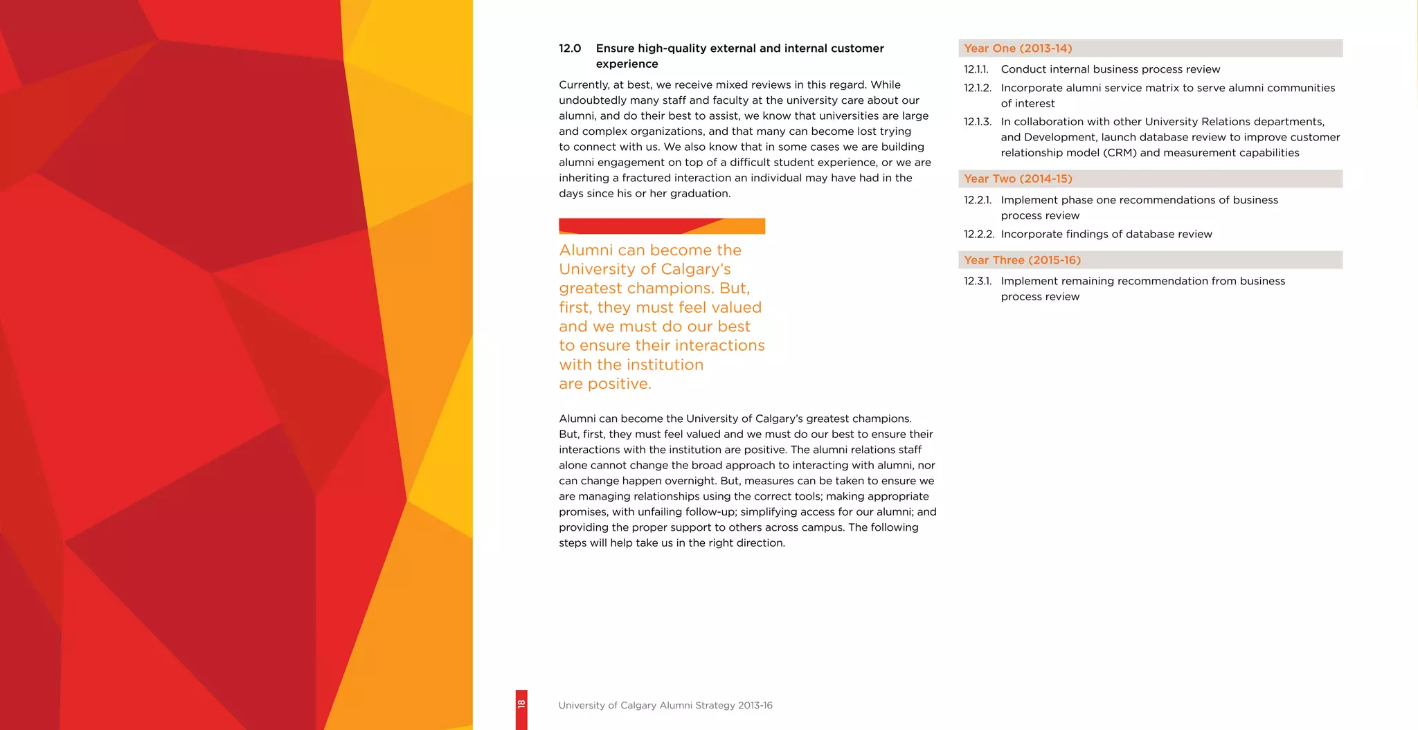 18
University of Calgary Alumni Strategy 2013-16
12.0	 Ensure high-quality external and internal customer
experience
Currently, at best, we receive mixed reviews in this regard. While
undoubtedly many staff and faculty at the university care about our
alumni, and do their best to assist, we know that universities are large
and complex organizations, and that many can become lost trying
to connect with us. We also know that in some cases we are building
alumni engagement on top of a difficult student experience, or we are
inheriting a fractured interaction an individual may have had in the
days since his or her graduation.
Year One (2013-14)
12.1.1.	 Conduct internal business process review
12.1.2.	 Incorporate alumni service matrix to serve alumni communities
of interest
12.1.3.	 In collaboration with other University Relations departments,
and Development, launch database review to improve customer
relationship model (CRM) and measurement capabilities
Year Two (2014-15)
12.2.1.	 Implement phase one recommendations of business
process review
12.2.2.	 Incorporate findings of database review
Year Three (2015-16)
12.3.1.	 Implement remaining recommendation from business
process review
Alumni can become the
University of Calgary’s
greatest champions. But,
first, they must feel valued
and we must do our best
to ensure their interactions
with the institution
are positive.
Alumni can become the University of Calgary’s greatest champions.
But, first, they must feel valued and we must do our best to ensure their
interactions with the institution are positive. The alumni relations staff
alone cannot change the broad approach to interacting with alumni, nor
can change happen overnight. But, measures can be taken to ensure we
are managing relationships using the correct tools; making appropriate
promises, with unfailing follow-up; simplifying access for our alumni; and
providing the proper support to others across campus. The following
steps will help take us in the right direction.
 