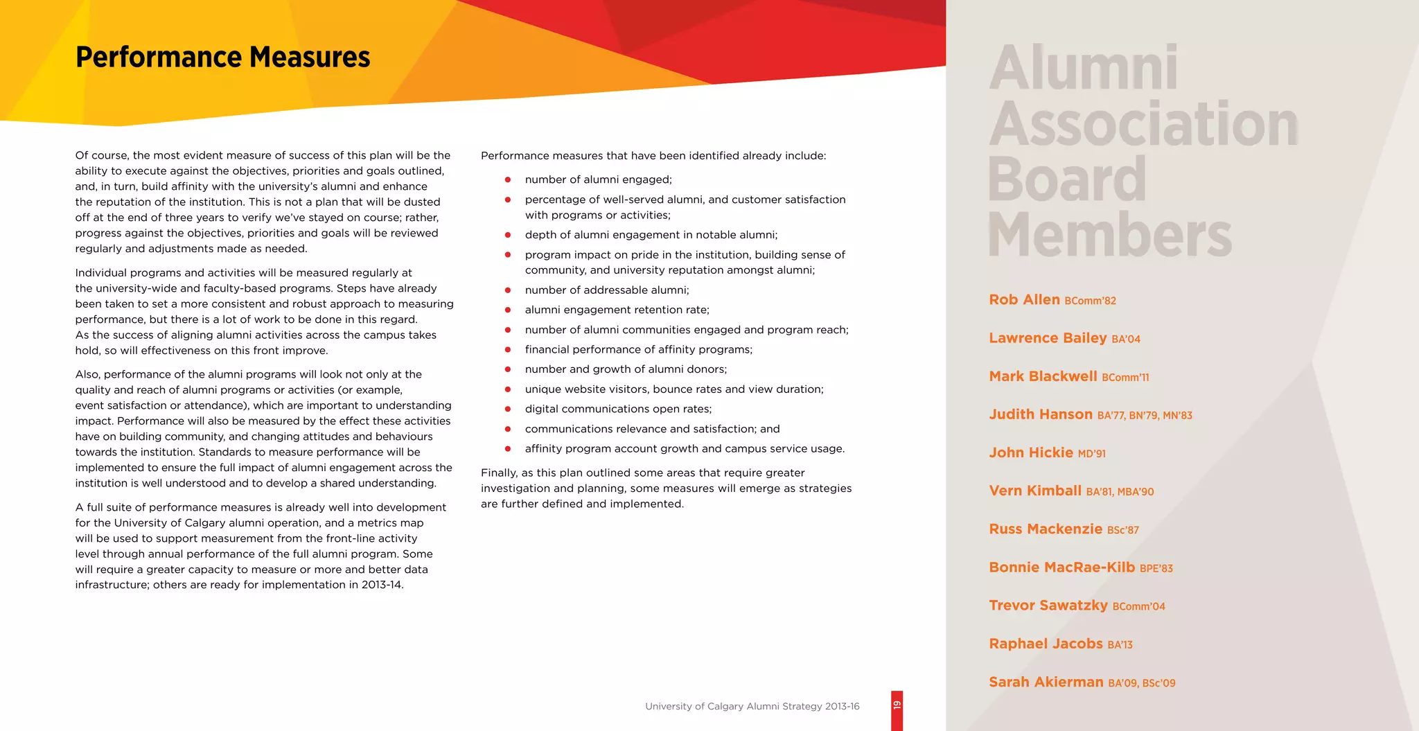 University of Calgary Alumni Strategy 2013-16
19
Performance Measures
Performance measures that have been identified already include:
•	 number of alumni engaged;
•	 percentage of well-served alumni, and customer satisfaction
with programs or activities;
•	 depth of alumni engagement in notable alumni;
•	 program impact on pride in the institution, building sense of
community, and university reputation amongst alumni;
•	 number of addressable alumni;
•	 alumni engagement retention rate;
•	 number of alumni communities engaged and program reach;
•	 financial performance of affinity programs;
•	 number and growth of alumni donors;
•	 unique website visitors, bounce rates and view duration;
•	 digital communications open rates;
•	 communications relevance and satisfaction; and
•	 affinity program account growth and campus service usage.
Finally, as this plan outlined some areas that require greater
investigation and planning, some measures will emerge as strategies
are further defined and implemented.
Of course, the most evident measure of success of this plan will be the
ability to execute against the objectives, priorities and goals outlined,
and, in turn, build affinity with the university’s alumni and enhance
the reputation of the institution. This is not a plan that will be dusted
off at the end of three years to verify we’ve stayed on course; rather,
progress against the objectives, priorities and goals will be reviewed
regularly and adjustments made as needed.
Individual programs and activities will be measured regularly at
the university-wide and faculty-based programs. Steps have already
been taken to set a more consistent and robust approach to measuring
performance, but there is a lot of work to be done in this regard.
As the success of aligning alumni activities across the campus takes
hold, so will effectiveness on this front improve.
Also, performance of the alumni programs will look not only at the
quality and reach of alumni programs or activities (or example,
event satisfaction or attendance), which are important to understanding
impact. Performance will also be measured by the effect these activities
have on building community, and changing attitudes and behaviours
towards the institution. Standards to measure performance will be
implemented to ensure the full impact of alumni engagement across the
institution is well understood and to develop a shared understanding.
A full suite of performance measures is already well into development
for the University of Calgary alumni operation, and a metrics map
will be used to support measurement from the front-line activity
level through annual performance of the full alumni program. Some
will require a greater capacity to measure or more and better data
infrastructure; others are ready for implementation in 2013-14.
Rob Allen BComm’82
Lawrence Bailey BA’04
Mark Blackwell BComm’11
Judith Hanson BA’77, BN’79, MN’83
John Hickie MD’91
Vern Kimball BA’81, MBA’90
Russ Mackenzie BSc’87
Bonnie MacRae-Kilb BPE’83
Trevor Sawatzky BComm’04
Raphael Jacobs BA’13
Sarah Akierman BA’09, BSc’09
 