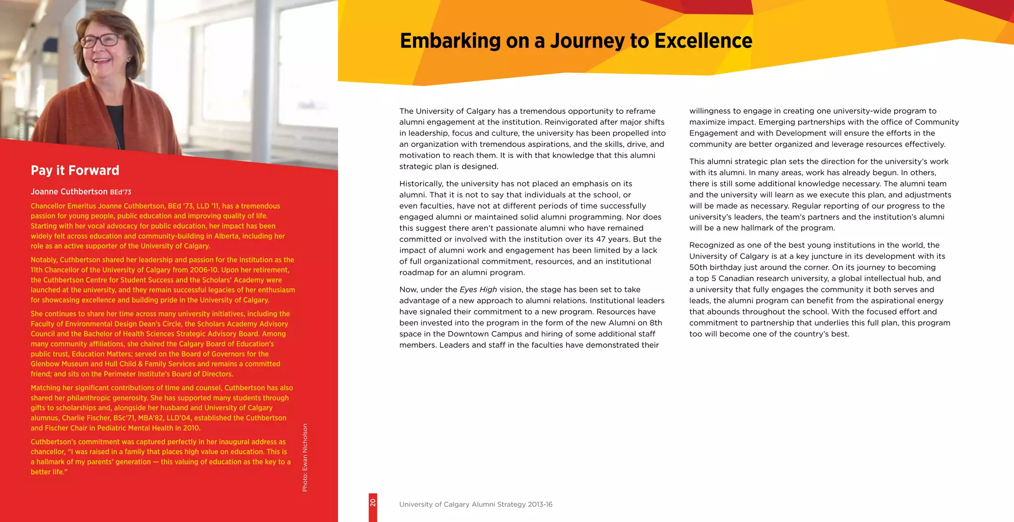 20
University of Calgary Alumni Strategy 2013-16
Embarking on a Journey to Excellence
Pay it Forward
Joanne Cuthbertson BEd’73
Chancellor Emeritus Joanne Cuthbertson, BEd ’73, LLD ’11, has a tremendous
passion for young people, public education and improving quality of life.
Starting with her vocal advocacy for public education, her impact has been
widely felt across education and community-building in Alberta, including her
role as an active supporter of the University of Calgary.
Notably, Cuthbertson shared her leadership and passion for the institution as the
11th Chancellor of the University of Calgary from 2006-10. Upon her retirement,
the Cuthbertson Centre for Student Success and the Scholars’ Academy were
launched at the university, and they remain successful legacies of her enthusiasm
for showcasing excellence and building pride in the University of Calgary.
She continues to share her time across many university initiatives, including the
Faculty of Environmental Design Dean’s Circle, the Scholars Academy Advisory
Council and the Bachelor of Health Sciences Strategic Advisory Board. Among
many community affiliations, she chaired the Calgary Board of Education’s
public trust, Education Matters; served on the Board of Governors for the
Glenbow Museum and Hull Child & Family Services and remains a committed
friend; and sits on the Perimeter Institute’s Board of Directors.
Matching her significant contributions of time and counsel, Cuthbertson has also
shared her philanthropic generosity. She has supported many students through
gifts to scholarships and, alongside her husband and University of Calgary
alumnus, Charlie Fischer, BSc’71, MBA’82, LLD’04, established the Cuthbertson
and Fischer Chair in Pediatric Mental Health in 2010.
Cuthbertson’s commitment was captured perfectly in her inaugural address as
chancellor, “I was raised in a family that places high value on education. This is
a hallmark of my parents’ generation — this valuing of education as the key to a
better life.”
The University of Calgary has a tremendous opportunity to reframe
alumni engagement at the institution. Reinvigorated after major shifts
in leadership, focus and culture, the university has been propelled into
an organization with tremendous aspirations, and the skills, drive, and
motivation to reach them. It is with that knowledge that this alumni
strategic plan is designed.
Historically, the university has not placed an emphasis on its
alumni. That it is not to say that individuals at the school, or
even faculties, have not at different periods of time successfully
engaged alumni or maintained solid alumni programming. Nor does
this suggest there aren’t passionate alumni who have remained
committed or involved with the institution over its 47 years. But the
impact of alumni work and engagement has been limited by a lack
of full organizational commitment, resources, and an institutional
roadmap for an alumni program.
Now, under the Eyes High vision, the stage has been set to take
advantage of a new approach to alumni relations. Institutional leaders
have signaled their commitment to a new program. Resources have
been invested into the program in the form of the new Alumni on 8th
space in the Downtown Campus and hiring of some additional staff
members. Leaders and staff in the faculties have demonstrated their
willingness to engage in creating one university-wide program to
maximize impact. Emerging partnerships with the office of Community
Engagement and with Development will ensure the efforts in the
community are better organized and leverage resources effectively.
This alumni strategic plan sets the direction for the university’s work
with its alumni. In many areas, work has already begun. In others,
there is still some additional knowledge necessary. The alumni team
and the university will learn as we execute this plan, and adjustments
will be made as necessary. Regular reporting of our progress to the
university’s leaders, the team’s partners and the institution’s alumni
will be a new hallmark of the program.
Recognized as one of the best young institutions in the world, the
University of Calgary is at a key juncture in its development with its
50th birthday just around the corner. On its journey to becoming
a top 5 Canadian research university, a global intellectual hub, and
a university that fully engages the community it both serves and
leads, the alumni program can benefit from the aspirational energy
that abounds throughout the school. With the focused effort and
commitment to partnership that underlies this full plan, this program
too will become one of the country’s best.
Photo:EwanNicholson
 