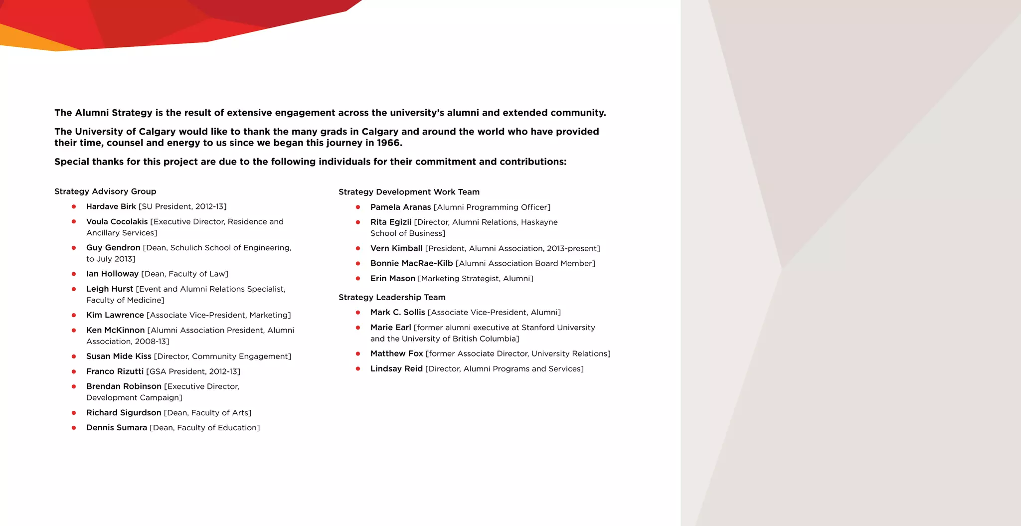 The Alumni Strategy is the result of extensive engagement across the university’s alumni and extended community.
The University of Calgary would like to thank the many grads in Calgary and around the world who have provided
their time, counsel and energy to us since we began this journey in 1966.
Special thanks for this project are due to the following individuals for their commitment and contributions:
Strategy Advisory Group
•	 Hardave Birk [SU President, 2012-13]
•	 Voula Cocolakis [Executive Director, Residence and
Ancillary Services]
•	 Guy Gendron [Dean, Schulich School of Engineering,
to July 2013]
•	 Ian Holloway [Dean, Faculty of Law]
•	 Leigh Hurst [Event and Alumni Relations Specialist,
Faculty of Medicine]
•	 Kim Lawrence [Associate Vice-President, Marketing]
•	 Ken McKinnon [Alumni Association President, Alumni
Association, 2008-13]
•	 Susan Mide Kiss [Director, Community Engagement]
•	 Franco Rizutti [GSA President, 2012-13]
•	 Brendan Robinson [Executive Director,
Development Campaign]
•	 Richard Sigurdson [Dean, Faculty of Arts]
•	 Dennis Sumara [Dean, Faculty of Education]
Strategy Development Work Team
•	 Pamela Aranas [Alumni Programming Officer]
•	 Rita Egizii [Director, Alumni Relations, Haskayne
School of Business]
•	 Vern Kimball [President, Alumni Association, 2013-present]
•	 Bonnie MacRae-Kilb [Alumni Association Board Member]
•	 Erin Mason [Marketing Strategist, Alumni]
Strategy Leadership Team
•	 Mark C. Sollis [Associate Vice-President, Alumni]
•	 Marie Earl [former alumni executive at Stanford University
and the University of British Columbia]
•	 Matthew Fox [former Associate Director, University Relations]
•	 Lindsay Reid [Director, Alumni Programs and Services]
 