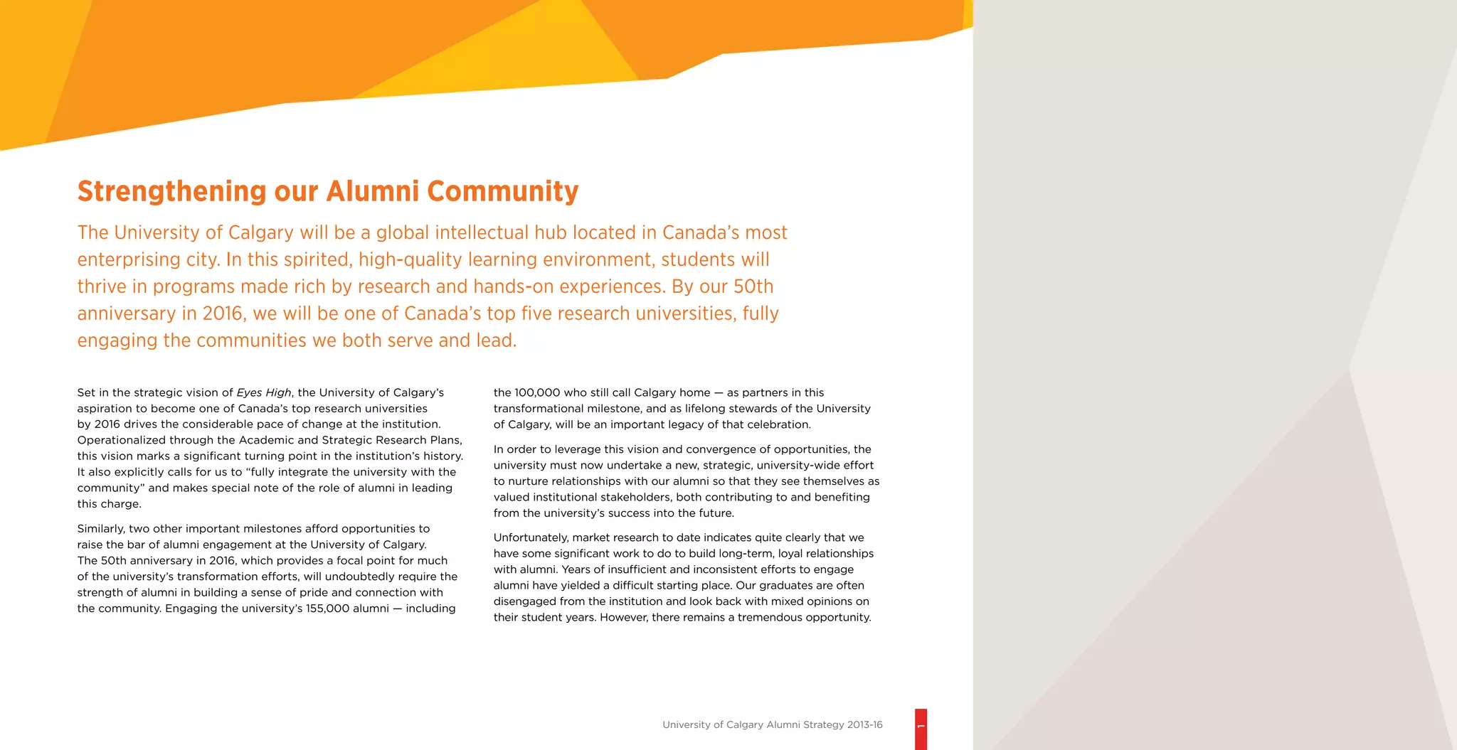 University of Calgary Alumni Strategy 2013-16
1
the 100,000 who still call Calgary home — as partners in this
transformational milestone, and as lifelong stewards of the University
of Calgary, will be an important legacy of that celebration.
In order to leverage this vision and convergence of opportunities, the
university must now undertake a new, strategic, university-wide effort
to nurture relationships with our alumni so that they see themselves as
valued institutional stakeholders, both contributing to and benefiting
from the university’s success into the future.
Unfortunately, market research to date indicates quite clearly that we
have some significant work to do to build long-term, loyal relationships
with alumni. Years of insufficient and inconsistent efforts to engage
alumni have yielded a difficult starting place. Our graduates are often
disengaged from the institution and look back with mixed opinions on
their student years. However, there remains a tremendous opportunity.
Set in the strategic vision of Eyes High, the University of Calgary’s
aspiration to become one of Canada’s top research universities
by 2016 drives the considerable pace of change at the institution.
Operationalized through the Academic and Strategic Research Plans,
this vision marks a significant turning point in the institution’s history.
It also explicitly calls for us to “fully integrate the university with the
community” and makes special note of the role of alumni in leading
this charge.
Similarly, two other important milestones afford opportunities to
raise the bar of alumni engagement at the University of Calgary.
The 50th anniversary in 2016, which provides a focal point for much
of the university’s transformation efforts, will undoubtedly require the
strength of alumni in building a sense of pride and connection with
the community. Engaging the university’s 155,000 alumni — including
Strengthening our Alumni Community
The University of Calgary will be a global intellectual hub located in Canada’s most
enterprising city. In this spirited, high-quality learning environment, students will
thrive in programs made rich by research and hands-on experiences. By our 50th
anniversary in 2016, we will be one of Canada’s top five research universities, fully
engaging the communities we both serve and lead.
 