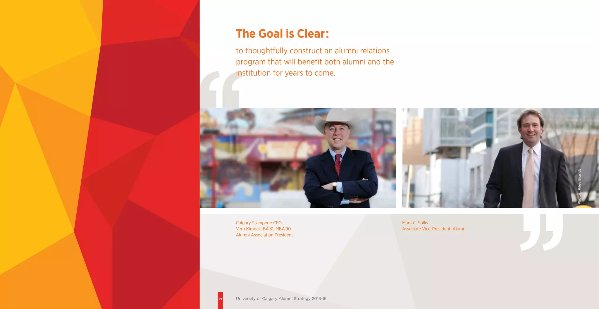 2
University of Calgary Alumni Strategy 2013-16
Calgary Stampede CEO
Vern Kimball, BA’81, MBA’90
Alumni Association President
Mark C. Sollis
Associate Vice-President, Alumni
The Goal is Clear:
to thoughtfully construct an alumni relations
program that will benefit both alumni and the
institution for years to come.
Photos:RileyBrandt
2
University of Calgary Alumni Strategy 2013-16
 