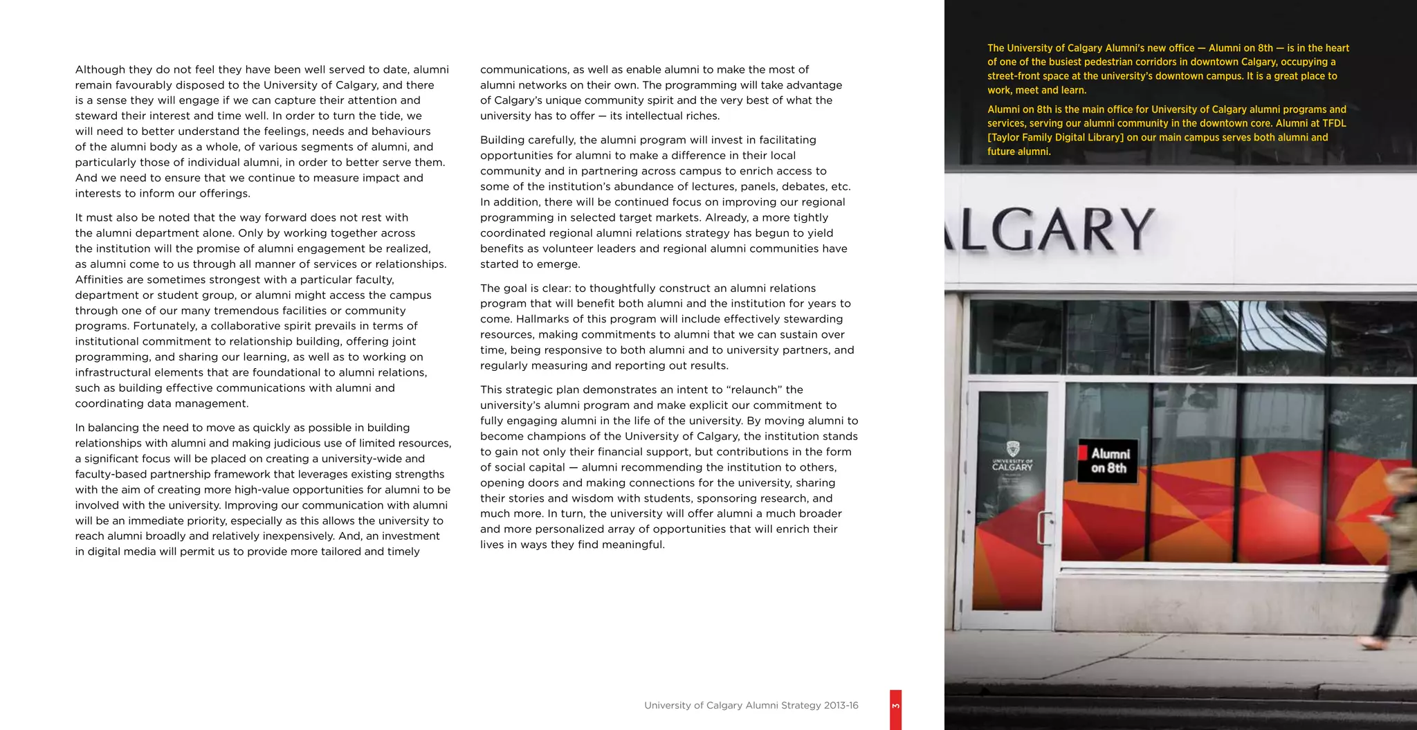 University of Calgary Alumni Strategy 2013-16
3
Although they do not feel they have been well served to date, alumni
remain favourably disposed to the University of Calgary, and there
is a sense they will engage if we can capture their attention and
steward their interest and time well. In order to turn the tide, we
will need to better understand the feelings, needs and behaviours
of the alumni body as a whole, of various segments of alumni, and
particularly those of individual alumni, in order to better serve them.
And we need to ensure that we continue to measure impact and
interests to inform our offerings.
It must also be noted that the way forward does not rest with
the alumni department alone. Only by working together across
the institution will the promise of alumni engagement be realized,
as alumni come to us through all manner of services or relationships.
Affinities are sometimes strongest with a particular faculty,
department or student group, or alumni might access the campus
through one of our many tremendous facilities or community
programs. Fortunately, a collaborative spirit prevails in terms of
institutional commitment to relationship building, offering joint
programming, and sharing our learning, as well as to working on
infrastructural elements that are foundational to alumni relations,
such as building effective communications with alumni and
coordinating data management.
In balancing the need to move as quickly as possible in building
relationships with alumni and making judicious use of limited resources,
a significant focus will be placed on creating a university-wide and
faculty-based partnership framework that leverages existing strengths
with the aim of creating more high-value opportunities for alumni to be
involved with the university. Improving our communication with alumni
will be an immediate priority, especially as this allows the university to
reach alumni broadly and relatively inexpensively. And, an investment
in digital media will permit us to provide more tailored and timely
The University of Calgary Alumni's new office — Alumni on 8th — is in the heart
of one of the busiest pedestrian corridors in downtown Calgary, occupying a
street-front space at the university’s downtown campus. It is a great place to
work, meet and learn.
Alumni on 8th is the main office for University of Calgary alumni programs and
services, serving our alumni community in the downtown core. Alumni at TFDL
[Taylor Family Digital Library] on our main campus serves both alumni and
future alumni.
communications, as well as enable alumni to make the most of
alumni networks on their own. The programming will take advantage
of Calgary’s unique community spirit and the very best of what the
university has to offer — its intellectual riches.
Building carefully, the alumni program will invest in facilitating
opportunities for alumni to make a difference in their local
community and in partnering across campus to enrich access to
some of the institution’s abundance of lectures, panels, debates, etc.
In addition, there will be continued focus on improving our regional
programming in selected target markets. Already, a more tightly
coordinated regional alumni relations strategy has begun to yield
benefits as volunteer leaders and regional alumni communities have
started to emerge.
The goal is clear: to thoughtfully construct an alumni relations
program that will benefit both alumni and the institution for years to
come. Hallmarks of this program will include effectively stewarding
resources, making commitments to alumni that we can sustain over
time, being responsive to both alumni and to university partners, and
regularly measuring and reporting out results.
This strategic plan demonstrates an intent to “relaunch” the
university’s alumni program and make explicit our commitment to
fully engaging alumni in the life of the university. By moving alumni to
become champions of the University of Calgary, the institution stands
to gain not only their financial support, but contributions in the form
of social capital — alumni recommending the institution to others,
opening doors and making connections for the university, sharing
their stories and wisdom with students, sponsoring research, and
much more. In turn, the university will offer alumni a much broader
and more personalized array of opportunities that will enrich their
lives in ways they find meaningful.
 