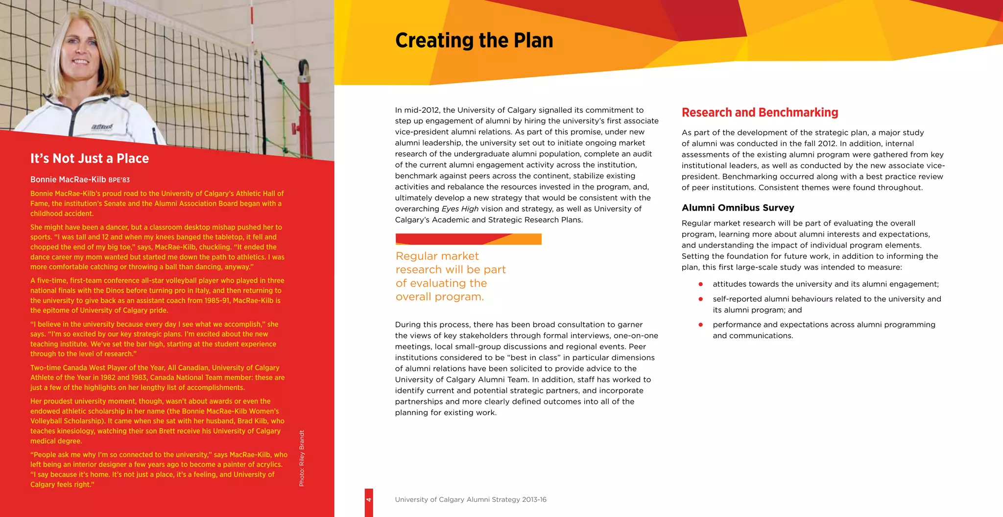 4
University of Calgary Alumni Strategy 2013-16
In mid-2012, the University of Calgary signalled its commitment to
step up engagement of alumni by hiring the university’s first associate
vice-president alumni relations. As part of this promise, under new
alumni leadership, the university set out to initiate ongoing market
research of the undergraduate alumni population, complete an audit
of the current alumni engagement activity across the institution,
benchmark against peers across the continent, stabilize existing
activities and rebalance the resources invested in the program, and,
ultimately develop a new strategy that would be consistent with the
overarching Eyes High vision and strategy, as well as University of
Calgary’s Academic and Strategic Research Plans.
During this process, there has been broad consultation to garner
the views of key stakeholders through formal interviews, one-on-one
meetings, local small-group discussions and regional events. Peer
institutions considered to be “best in class” in particular dimensions
of alumni relations have been solicited to provide advice to the
University of Calgary Alumni Team. In addition, staff has worked to
identify current and potential strategic partners, and incorporate
partnerships and more clearly defined outcomes into all of the
planning for existing work.
Research and Benchmarking
As part of the development of the strategic plan, a major study
of alumni was conducted in the fall 2012. In addition, internal
assessments of the existing alumni program were gathered from key
institutional leaders, as well as conducted by the new associate vice-
president. Benchmarking occurred along with a best practice review
of peer institutions. Consistent themes were found throughout.
Alumni Omnibus Survey
Regular market research will be part of evaluating the overall
program, learning more about alumni interests and expectations,
and understanding the impact of individual program elements.
Setting the foundation for future work, in addition to informing the
plan, this first large-scale study was intended to measure:
•	 attitudes towards the university and its alumni engagement;
•	 self-reported alumni behaviours related to the university and
its alumni program; and
•	 performance and expectations across alumni programming
and communications.
Creating the Plan
It’s Not Just a Place
Bonnie MacRae-Kilb BPE’83
Bonnie MacRae-Kilb’s proud road to the University of Calgary’s Athletic Hall of
Fame, the institution’s Senate and the Alumni Association Board began with a
childhood accident.
She might have been a dancer, but a classroom desktop mishap pushed her to
sports. “I was tall and 12 and when my knees banged the tabletop, it fell and
chopped the end of my big toe,” says, MacRae-Kilb, chuckling. “It ended the
dance career my mom wanted but started me down the path to athletics. I was
more comfortable catching or throwing a ball than dancing, anyway.”
A five-time, first-team conference all-star volleyball player who played in three
national finals with the Dinos before turning pro in Italy, and then returning to
the university to give back as an assistant coach from 1985-91, MacRae-Kilb is
the epitome of University of Calgary pride.
“I believe in the university because every day I see what we accomplish,” she
says. “I’m so excited by our key strategic plans. I’m excited about the new
teaching institute. We’ve set the bar high, starting at the student experience
through to the level of research.”
Two-time Canada West Player of the Year, All Canadian, University of Calgary
Athlete of the Year in 1982 and 1983, Canada National Team member: these are
just a few of the highlights on her lengthy list of accomplishments.
Her proudest university moment, though, wasn’t about awards or even the
endowed athletic scholarship in her name (the Bonnie MacRae-Kilb Women’s
Volleyball Scholarship). It came when she sat with her husband, Brad Kilb, who
teaches kinesiology, watching their son Brett receive his University of Calgary
medical degree.
“People ask me why I’m so connected to the university,” says MacRae-Kilb, who
left being an interior designer a few years ago to become a painter of acrylics.
“I say because it’s home. It’s not just a place, it’s a feeling, and University of
Calgary feels right.”
Regular market
research will be part
of evaluating the
overall program.Photo:RileyBrandt
 
