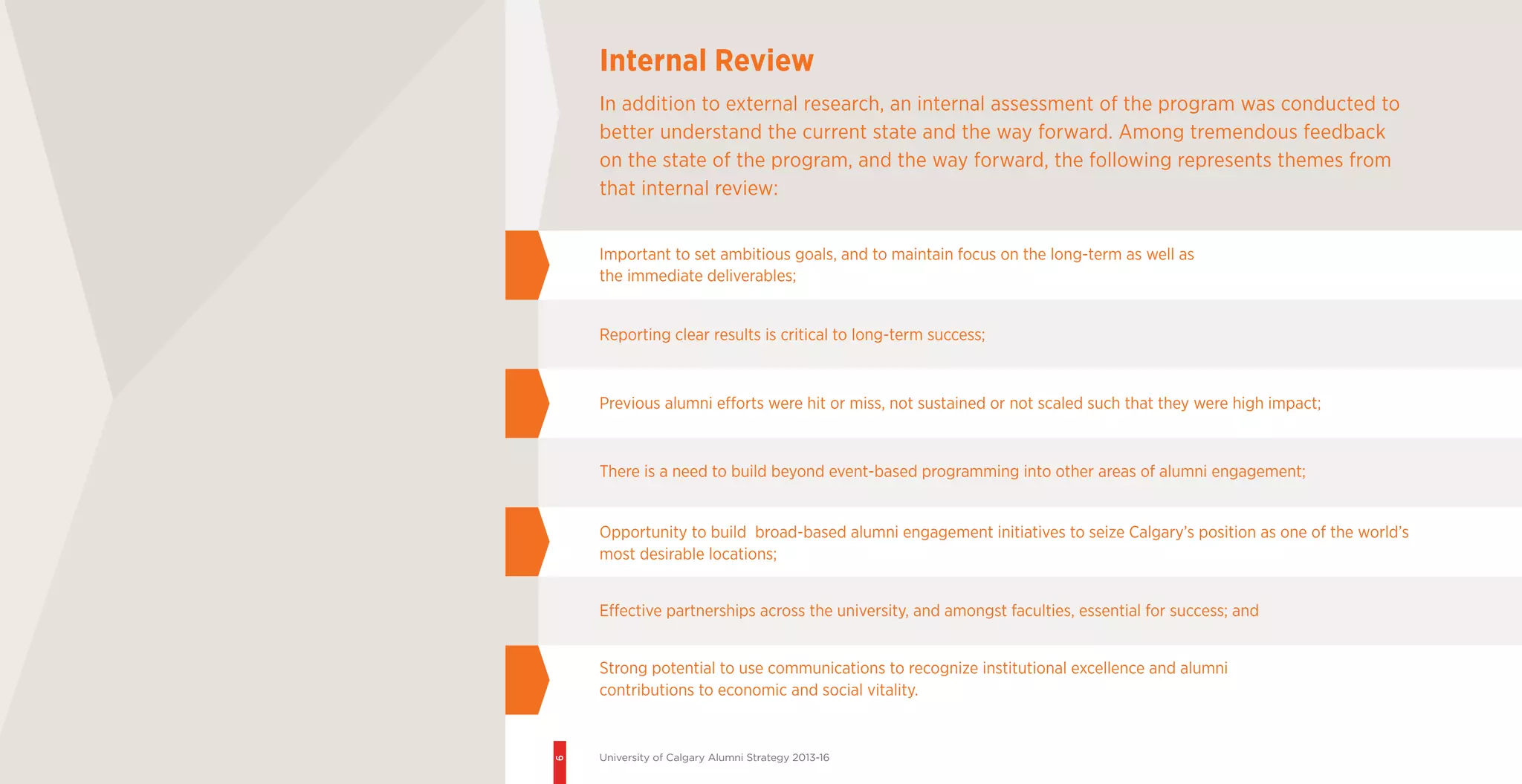 6
University of Calgary Alumni Strategy 2013-16
Important to set ambitious goals, and to maintain focus on the long-term as well as
the immediate deliverables;
Reporting clear results is critical to long-term success;
Previous alumni efforts were hit or miss, not sustained or not scaled such that they were high impact;
There is a need to build beyond event-based programming into other areas of alumni engagement;
Opportunity to build broad-based alumni engagement initiatives to seize Calgary’s position as one of the world’s
most desirable locations;
Effective partnerships across the university, and amongst faculties, essential for success; and
Strong potential to use communications to recognize institutional excellence and alumni
contributions to economic and social vitality.
Internal Review
In addition to external research, an internal assessment of the program was conducted to
better understand the current state and the way forward. Among tremendous feedback
on the state of the program, and the way forward, the following represents themes from
that internal review:
 