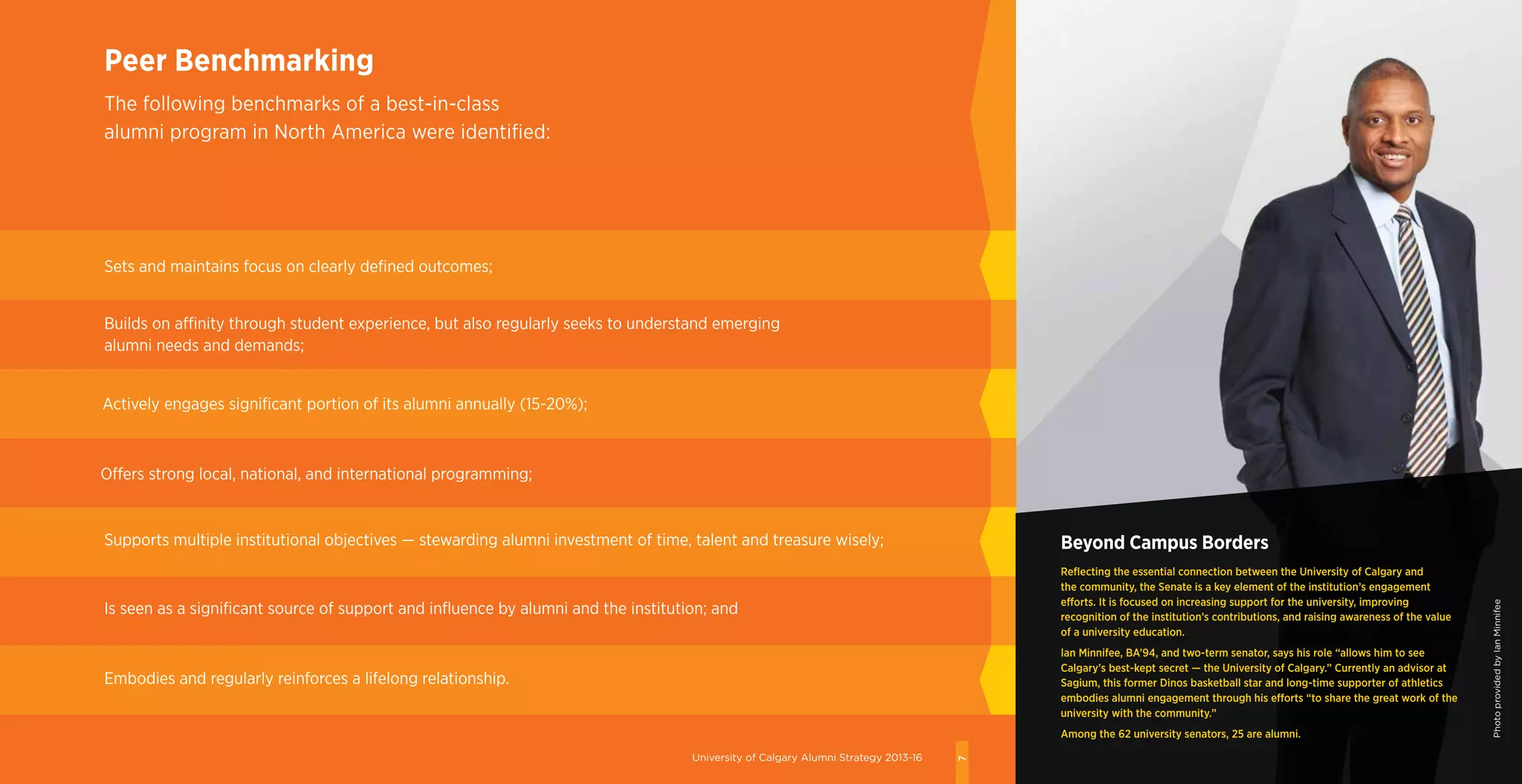 University of Calgary Alumni Strategy 2013-16
7
Sets and maintains focus on clearly defined outcomes;
Peer Benchmarking
The following benchmarks of a best-in-class
alumni program in North America were identified:
Beyond Campus Borders
Reflecting the essential connection between the University of Calgary and
the community, the Senate is a key element of the institution’s engagement
efforts. It is focused on increasing support for the university, improving
recognition of the institution’s contributions, and raising awareness of the value
of a university education.
Ian Minnifee, BA’94, and two-term senator, says his role “allows him to see
Calgary’s best-kept secret — the University of Calgary.” Currently an advisor at
Sagium, this former Dinos basketball star and long-time supporter of athletics
embodies alumni engagement through his efforts “to share the great work of the
university with the community.”
Among the 62 university senators, 25 are alumni.
Builds on affinity through student experience, but also regularly seeks to understand emerging
alumni needs and demands;
Actively engages significant portion of its alumni annually (15-20%);
Offers strong local, national, and international programming;
Supports multiple institutional objectives — stewarding alumni investment of time, talent and treasure wisely;
Is seen as a significant source of support and influence by alumni and the institution; and
Embodies and regularly reinforces a lifelong relationship.
PhotoprovidedbyIanMinnifee
University of Calgary Alumni Strategy 2013-16
7
 