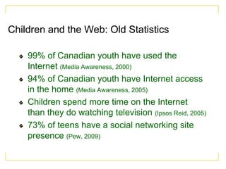 Children and the Web: Old Statistics

    99% of Canadian youth have used the
    Internet (Media Awareness, 2000)
    94% of Canadian youth have Internet access
    in the home (Media Awareness, 2005)
    Children spend more time on the Internet
    than they do watching television (Ipsos Reid, 2005)
    73% of teens have a social networking site
    presence (Pew, 2009)
 