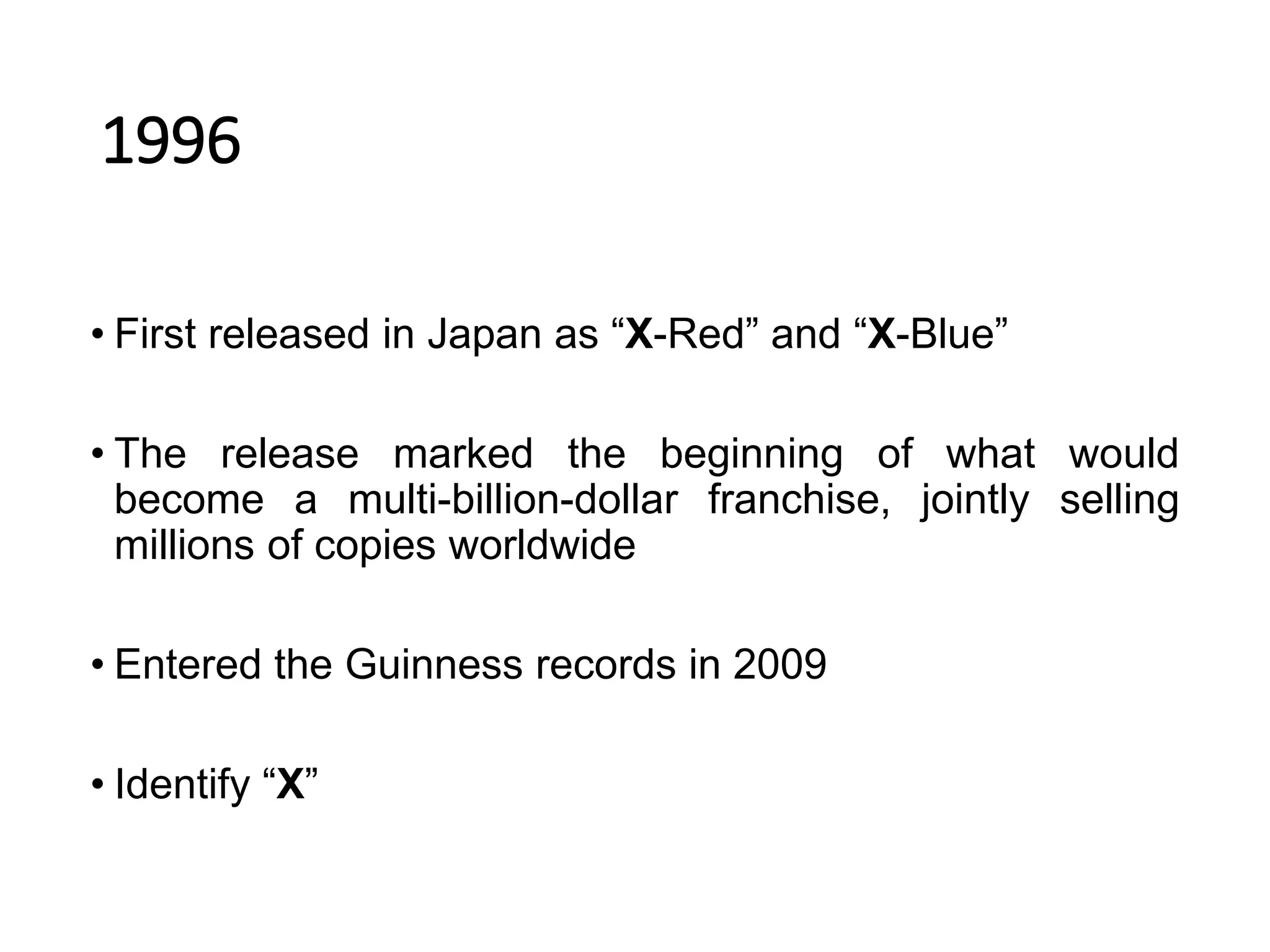 1996
• First released in Japan as “X-Red” and “X-Blue”
• The release marked the beginning of what would
become a multi-billion-dollar franchise, jointly selling
millions of copies worldwide
• Entered the Guinness records in 2009
• Identify “X”
 