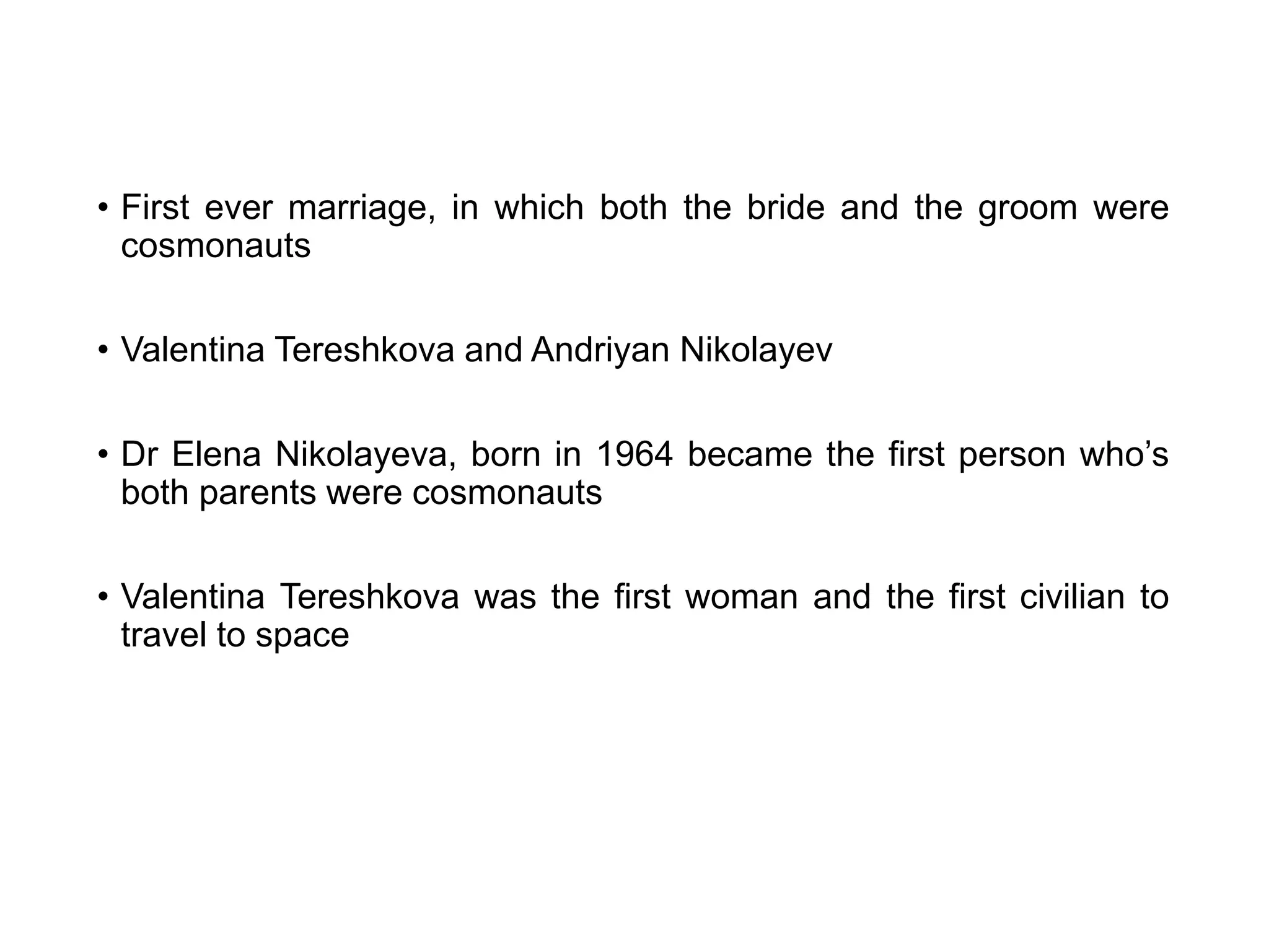 • First ever marriage, in which both the bride and the groom were
cosmonauts
• Valentina Tereshkova and Andriyan Nikolayev
• Dr Elena Nikolayeva, born in 1964 became the first person who’s
both parents were cosmonauts
• Valentina Tereshkova was the first woman and the first civilian to
travel to space
 