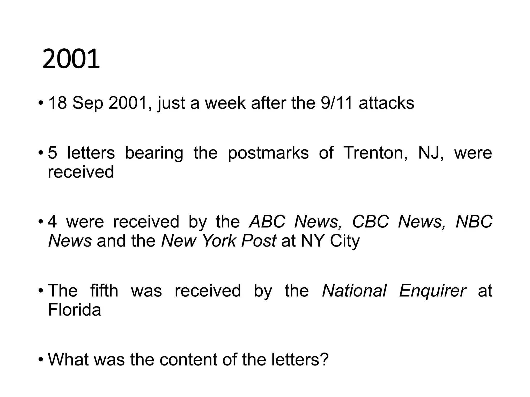 2001
• 18 Sep 2001, just a week after the 9/11 attacks
• 5 letters bearing the postmarks of Trenton, NJ, were
received
• 4 were received by the ABC News, CBC News, NBC
News and the New York Post at NY City
• The fifth was received by the National Enquirer at
Florida
• What was the content of the letters?
 