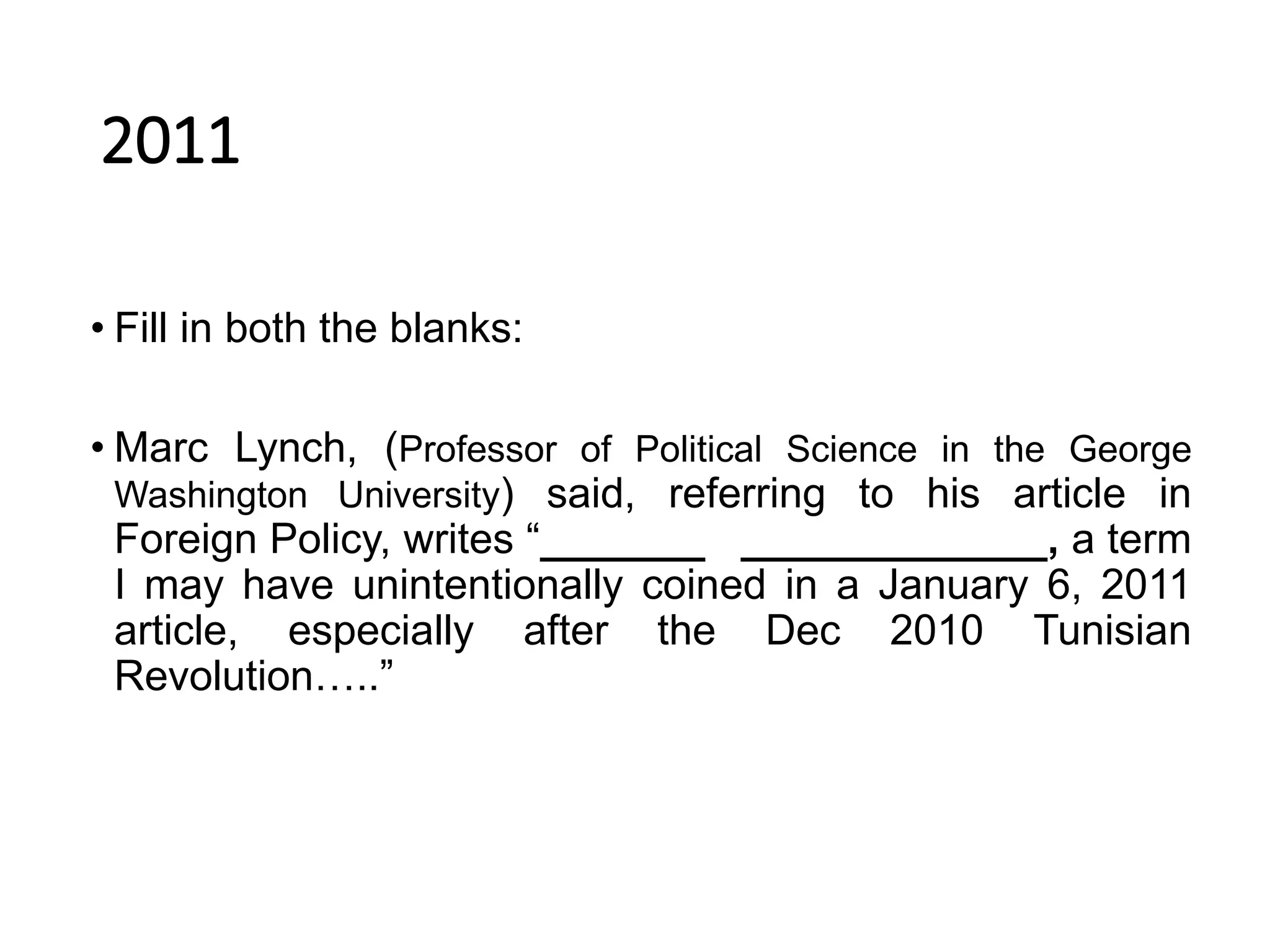 2011
• Fill in both the blanks:
• Marc Lynch, (Professor of Political Science in the George
Washington University) said, referring to his article in
Foreign Policy, writes “_______ _____________, a term
I may have unintentionally coined in a January 6, 2011
article, especially after the Dec 2010 Tunisian
Revolution…..”
 