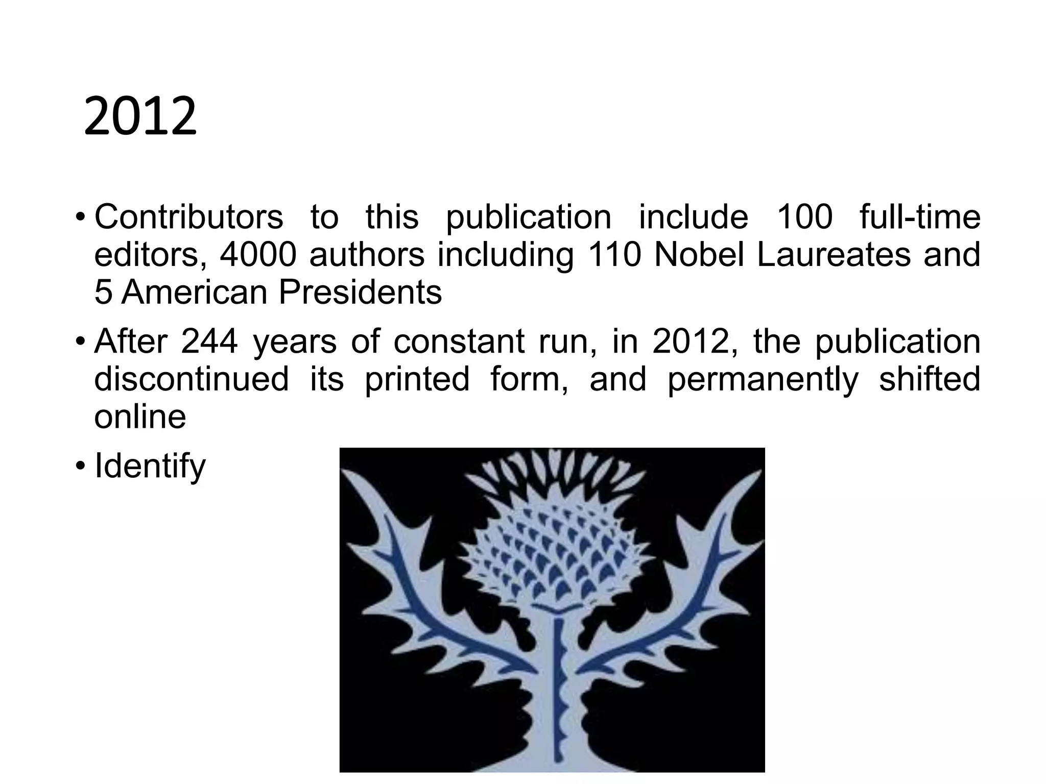 2012
• Contributors to this publication include 100 full-time
editors, 4000 authors including 110 Nobel Laureates and
5 American Presidents
• After 244 years of constant run, in 2012, the publication
discontinued its printed form, and permanently shifted
online
• Identify
 