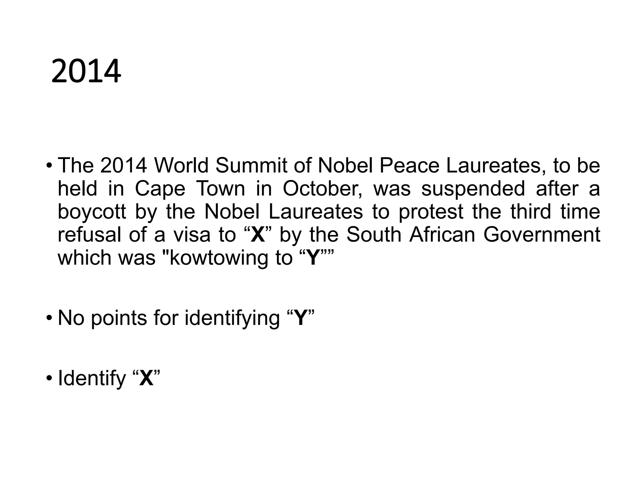 2014
• The 2014 World Summit of Nobel Peace Laureates, to be
held in Cape Town in October, was suspended after a
boycott by the Nobel Laureates to protest the third time
refusal of a visa to “X” by the South African Government
which was "kowtowing to “Y””
• No points for identifying “Y”
• Identify “X”
 