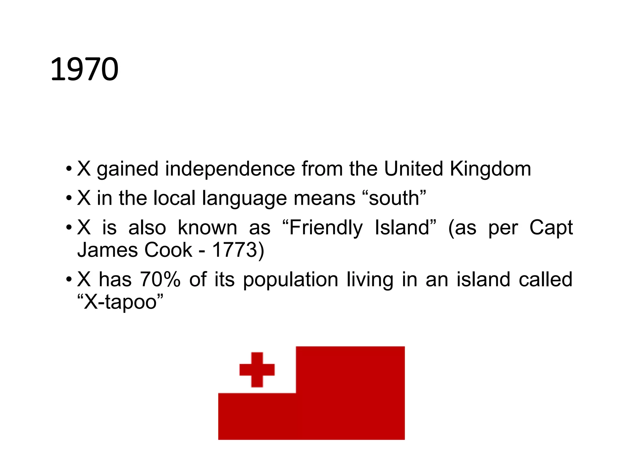 1970
• X gained independence from the United Kingdom
• X in the local language means “south”
• X is also known as “Friendly Island” (as per Capt
James Cook - 1773)
• X has 70% of its population living in an island called
“X-tapoo”
 