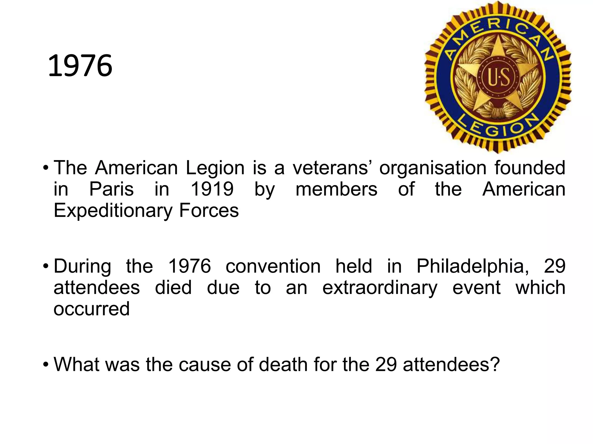 1976
• The American Legion is a veterans’ organisation founded
in Paris in 1919 by members of the American
Expeditionary Forces
• During the 1976 convention held in Philadelphia, 29
attendees died due to an extraordinary event which
occurred
• What was the cause of death for the 29 attendees?
 