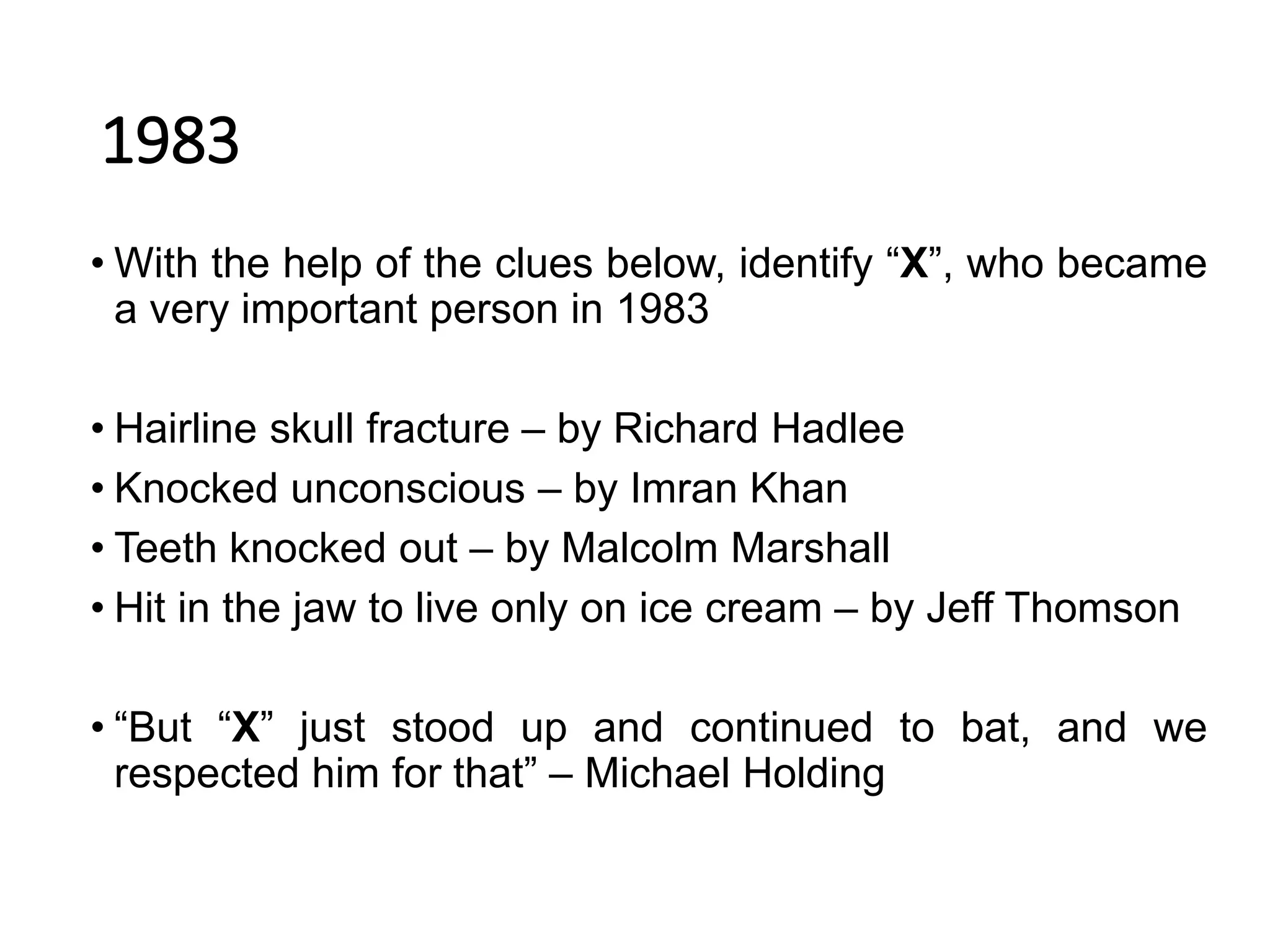 1983
• With the help of the clues below, identify “X”, who became
a very important person in 1983
• Hairline skull fracture – by Richard Hadlee
• Knocked unconscious – by Imran Khan
• Teeth knocked out – by Malcolm Marshall
• Hit in the jaw to live only on ice cream – by Jeff Thomson
• “But “X” just stood up and continued to bat, and we
respected him for that” – Michael Holding
 
