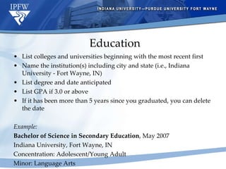 Education List colleges and universities beginning with the most recent first Name the institution(s) including city and state (i.e., Indiana University - Fort Wayne, IN) List degree and date anticipated List GPA if 3.0 or above If it has been more than 5 years since you graduated, you can delete the date Example: Bachelor of Science in Secondary Education , May 2007 Indiana University, Fort Wayne, IN Concentration: Adolescent/Young Adult Minor: Language Arts 