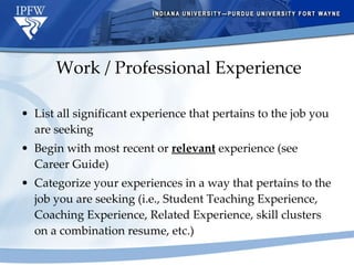 Work / Professional Experience List all significant experience that pertains to the job you are seeking Begin with most recent or  relevant  experience (see Career Guide)  Categorize your experiences in a way that pertains to the job you are seeking (i.e., Student Teaching Experience, Coaching Experience, Related Experience, skill clusters on a combination resume, etc.) 