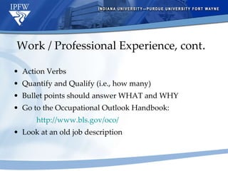 Work / Professional Experience, cont . Action Verbs Quantify and Qualify (i.e., how many) Bullet points should answer WHAT and WHY Go to the Occupational Outlook Handbook: http://www.bls.gov/oco/   Look at an old job description 