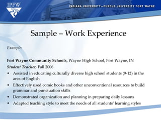 Sample – Work Experience Example: Fort Wayne Community Schools,  Wayne High School, Fort Wayne, IN Student Teacher,  Fall 2006 Assisted in educating culturally diverse high school students (9-12) in the area of English Effectively used comic books and other unconventional resources to build grammar and punctuation skills Demonstrated organization and planning in preparing daily lessons Adapted teaching style to meet the needs of all students’ learning styles 