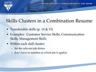 Skills Clusters in a Combination Resume Transferable skills (p. 14 & 15) Examples:  Customer Service Skills, Communication Skills, Management Skills Within each skill cluster: list the relevant job duties don’t have to mention to which job it applies 