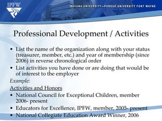 Professional Development / Activities List the name of the organization along with your status (treasurer, member, etc.) and year of membership (since 2006) in reverse chronological order List activities you have done or are doing that would be of interest to the employer Example: Activities and Honors National Council for Exceptional Children, member 2006- present  Educators for Excellence, IPFW, member, 2005- present National Collegiate Education Award Winner, 2006 