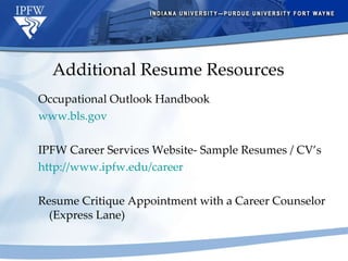 Additional Resume Resources Occupational Outlook Handbook www.bls.gov IPFW Career Services Website- Sample Resumes / CV’s http://www.ipfw.edu/career   Resume Critique Appointment with a Career Counselor (Express Lane) 