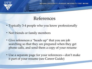 References Typically 3-4 people who you know professionally Not friends or family members Give references a “heads up” that you are job  searching so that they are prepared when they get phone calls, and send them a copy of your resume Use a separate page for your references—don’t make it part of your resume (see Career Guide) 