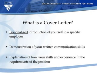 What is a Cover Letter? Personalized  introduction of yourself to a specific employer Demonstration of your written communication skills Explanation of how your skills and experience fit the requirements of the position 