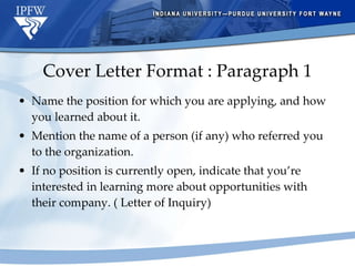 Cover Letter Format : Paragraph 1 Name the position for which you are applying, and how you learned about it.  Mention the name of a person (if any) who referred you to the organization. If no position is currently open, indicate that you’re interested in learning more about opportunities with their company. ( Letter of Inquiry) 
