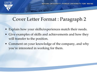 Cover Letter Format : Paragraph 2 Explain how your skills/experiences match their needs. Give examples of skills and achievements and how they will transfer to the position. Comment on your knowledge of the company, and why you’re interested in working for them. 