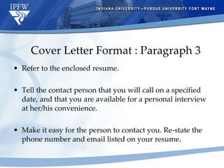 Cover Letter Format : Paragraph 3 Refer to the enclosed resume. Tell the contact person that you will call on a specified date, and that you are available for a personal interview at her/his convenience. Make it easy for the person to contact you. Re-state the phone number and email listed on your resume. 