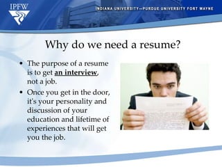 Why do we need a resume? The purpose of a resume is to get  an interview , not a job.  Once you get in the door, it's your personality and discussion of your education and lifetime of experiences that will get you the job.  