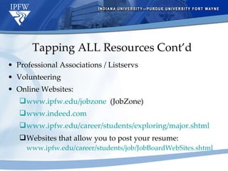 Tapping ALL Resources Cont’d Professional Associations / Listservs Volunteering Online Websites: www.ipfw.edu/jobzone   (JobZone) www.indeed.com www.ipfw.edu/career/students/exploring/major.shtml Websites that allow you to post your resume:  www.ipfw.edu/career/students/job/JobBoardWebSites.shtml   