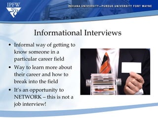 Informational Interviews Informal way of getting to know someone in a particular career field Way to learn more about their career and how to break into the field It’s an opportunity to NETWORK – this is not a job interview! 