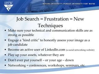 Job Search = Frustration = New Techniques Make sure your technical and communication skills are as strong as possible Engage a "kind critic" to honestly assess your image as a job candidate Become an active user of LinkedIn.com  (a social networking website) Play up your assets, whatever they are Don't ever put yourself – or your age – down Networking = conferences, workshops, seminars, etc. 